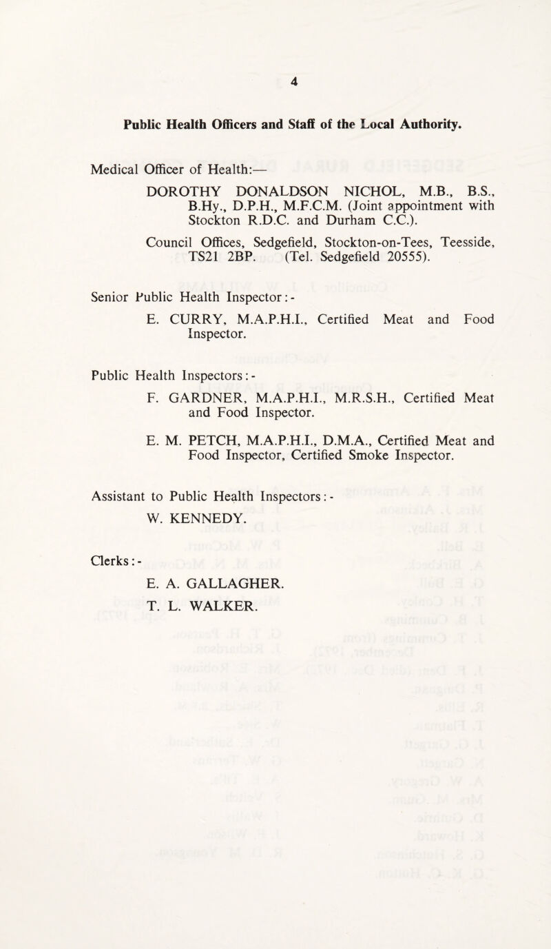 Public Health Officers and Staff of the Local Authority. Medical Officer of Health:— DOROTHY DONALDSON NICHOL, M.B., B.S., B.Hy., D.P.H., M.F.C.M. (Joint appointment with Stockton R.D.C. and Durham C.C.). Council Offices, Sedgefield, Stockton-on-Tees, Teesside, TS21 2BP. (Tel. Sedgefield 20555). Senior Public Health Inspector :- E. CURRY, M.A.P.H.I., Certified Meat and Food Inspector. Public Health Inspectors :- F. GARDNER, M.A.P.H.I., M.R.S.H., Certified Meat and Food Inspector. E. M. PETCH, M.A.P.H.I., D.M.A., Certified Meat and Food Inspector, Certified Smoke Inspector. Assistant to Public Health Inspectors: - W. KENNEDY. Clerks: - E. A. GALLAGHER. T. L. WALKER.
