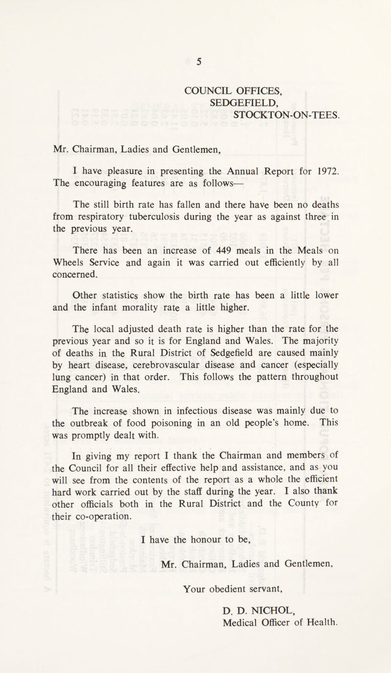 COUNCIL OFFICES, SEDGEFIELD, STOCKTON-ON-TEES. Mr. Chairman, Ladies and Gentlemen, I have pleasure in presenting the Annual Report for 1972. The encouraging features are as follows— The still birth rate has fallen and there have been no deaths from respiratory tuberculosis during the year as against three in the previous year. There has been an increase of 449 meals in the Meals on Wheels Service and again it was carried out efficiently by all concerned. Other statistics show the birth rate has been a little lower and the infant morality rate a little higher. The local adjusted death rate is higher than the rate for the previous year and so it is for England and Wales. The majority of deaths in the Rural District of Sedgefield are caused mainly by heart disease, cerebrovascular disease and cancer (especially lung cancer) in that order. This follows the pattern throughout England and Wales. The increase shown in infectious disease was mainly due to the outbreak of food poisoning in an old people’s home. This was promptly dealt with. In giving my report I thank the Chairman and members of the Council for all their effective help and assistance, and as you will see from the contents of the report as a whole the efficient hard work carried out by the staff during the year. I also thank other officials both in the Rural District and the County for their co-operation. I have the honour to be, Mr. Chairman, Ladies and Gentlemen, Your obedient servant, D. D. NICHOL, Medical Officer of Health.