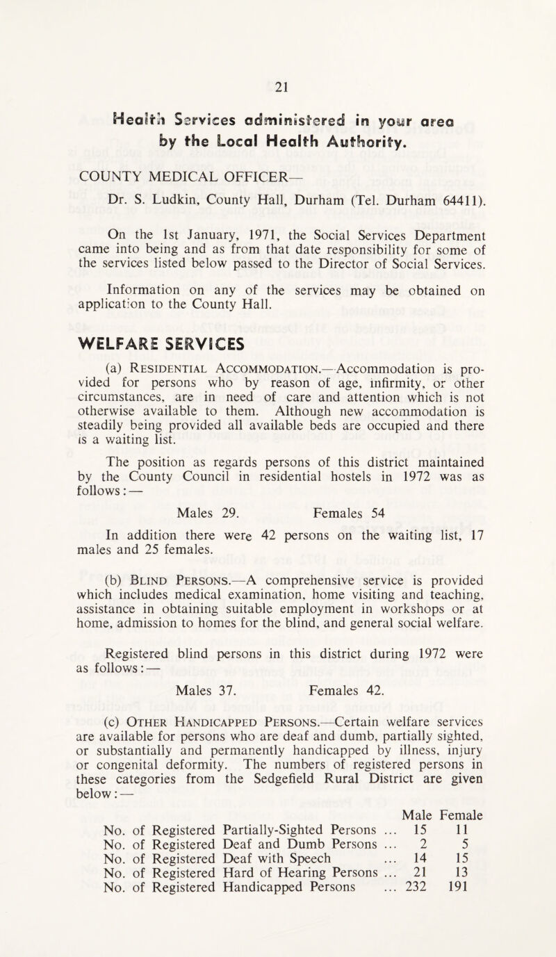 Heoitihi Services administered in your area by the Local Health Authority. COUNTY MEDICAL OFFICER— Dr. S. Ludkin, County Hall, Durham (Tel. Durham 64411). On the 1st January, 1971, the Social Services Department came into being and as from that date responsibility for some of the services listed below passed to the Director of Social Services. Information on any of the services may be obtained on application to the County Hall. WELFARE SERVICES (a) Residential Accommodation.—Accommodation is pro¬ vided for persons who by reason of age, infirmity, or other circumstances, are in need of care and attention which is not otherwise available to them. Although new accommodation is steadily being provided all available beds are occupied and there is a waiting list. The position as regards persons of this district maintained by the County Council in residential hostels in 1972 was as follows: — Males 29. Females 54 In addition there were 42 persons on the waiting list, 17 males and 25 females. (b) Blind Persons.—A comprehensive service is provided which includes medical examination, home visiting and teaching, assistance in obtaining suitable employment in workshops or at home, admission to homes for the blind, and general social welfare. Registered blind persons in this district during 1972 were as follows: — Males 37. Females 42. (c) Other Handicapped Persons.—Certain welfare services are available for persons who are deaf and dumb, partially sighted, or substantially and permanently handicapped by illness, injury or congenital deformity. The numbers of registered persons in these categories from the Sedgefield Rural District are given below: — No. of Registered Partially-Sighted Persons No. of Registered Deaf and Dumb Persons No. of Registered Deaf with Speech No. of Registered Hard of Hearing Persons No. of Registered Handicapped Persons Male Female 15 11 2 5 14 15 21 13 232 191