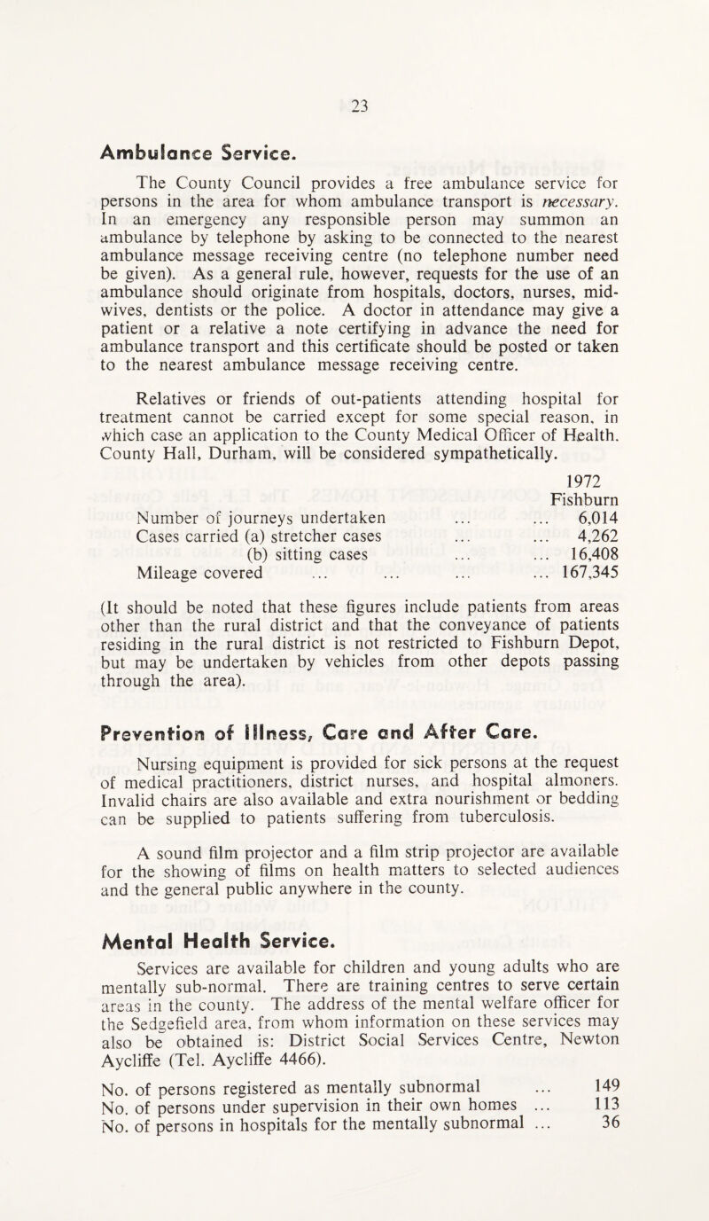Ambyfance Service. The County Council provides a free ambulance service for persons in the area for whom ambulance transport is necessary. In an emergency any responsible person may summon an ambulance by telephone by asking to be connected to the nearest ambulance message receiving centre (no telephone number need be given). As a general rule, however, requests for the use of an ambulance should originate from hospitals, doctors, nurses, mid¬ wives, dentists or the police. A doctor in attendance may give a patient or a relative a note certifying in advance the need for ambulance transport and this certificate should be posted or taken to the nearest ambulance message receiving centre. Relatives or friends of out-patients attending hospital for treatment cannot be carried except for some special reason, in vvhich case an application to the County Medical Officer of Health. County Hall, Durham, will be considered sympathetically. 1972 Fishburn Number of journeys undertaken Cases carried (a) stretcher cases 6,014 4,262 16 408 (b) sitting cases Mileage covered (It should be noted that these figures include patients from areas other than the rural district and that the conveyance of patients residing in the rural district is not restricted to Fishburn Depot, but may be undertaken by vehicles from other depots passing through the area). Prove ration of Illness* Core end After Core. Nursing equipment is provided for sick persons at the request of medical practitioners, district nurses, and hospital almoners. Invalid chairs are also available and extra nourishment or bedding can be supplied to patients suffering from tuberculosis. A sound film projector and a film strip projector are available for the showing of films on health matters to selected audiences and the general public anywhere in the county. Mental Health Service. Services are available for children and young adults who are mentally sub-normal. There are training centres to serve certain areas in the county. The address of the mental welfare officer for the Sedgefield area, from whom information on these services may also be obtained is: District Social Services Centre, Newton Aycliffe (Tel. Ayeliffe 4466). No. of persons registered as mentally subnormal ... 149 No. of persons under supervision in their own homes ... 113 No. of persons in hospitals for the mentally subnormal ... 36