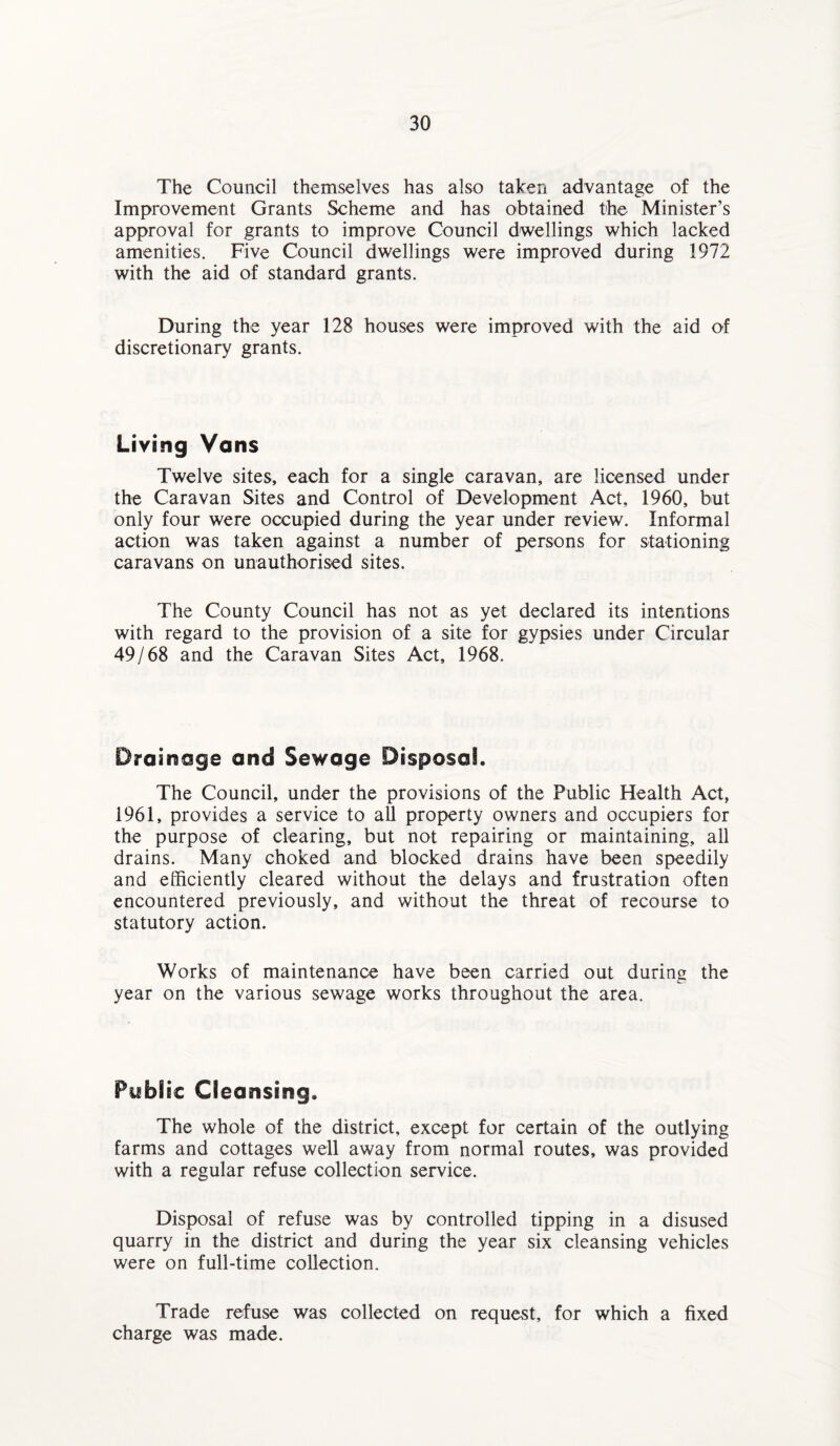 The Council themselves has also taken advantage of the Improvement Grants Scheme and has obtained the Minister’s approval for grants to improve Council dwellings which lacked amenities. Five Council dwellings were improved during 1972 with the aid of standard grants. During the year 128 houses were improved with the aid of discretionary grants. Living Vans Twelve sites, each for a single caravan, are licensed under the Caravan Sites and Control of Development Act, 1960, but only four were occupied during the year under review. Informal action was taken against a number of persons for stationing caravans on unauthorised sites. The County Council has not as yet declared its intentions with regard to the provision of a site for gypsies under Circular 49/68 and the Caravan Sites Act, 1968. Drainage and Sewage Disposal. The Council, under the provisions of the Public Health Act, 1961, provides a service to all property owners and occupiers for the purpose of clearing, but not repairing or maintaining, all drains. Many choked and blocked drains have been speedily and efficiently cleared without the delays and frustration often encountered previously, and without the threat of recourse to statutory action. Works of maintenance have been carried out during the year on the various sewage works throughout the area. Public Cleansing. The whole of the district, except for certain of the outlying farms and cottages well away from normal routes, was provided with a regular refuse collection service. Disposal of refuse was by controlled tipping in a disused quarry in the district and during the year six cleansing vehicles were on full-time collection. Trade refuse was collected on request, for which a fixed charge was made.