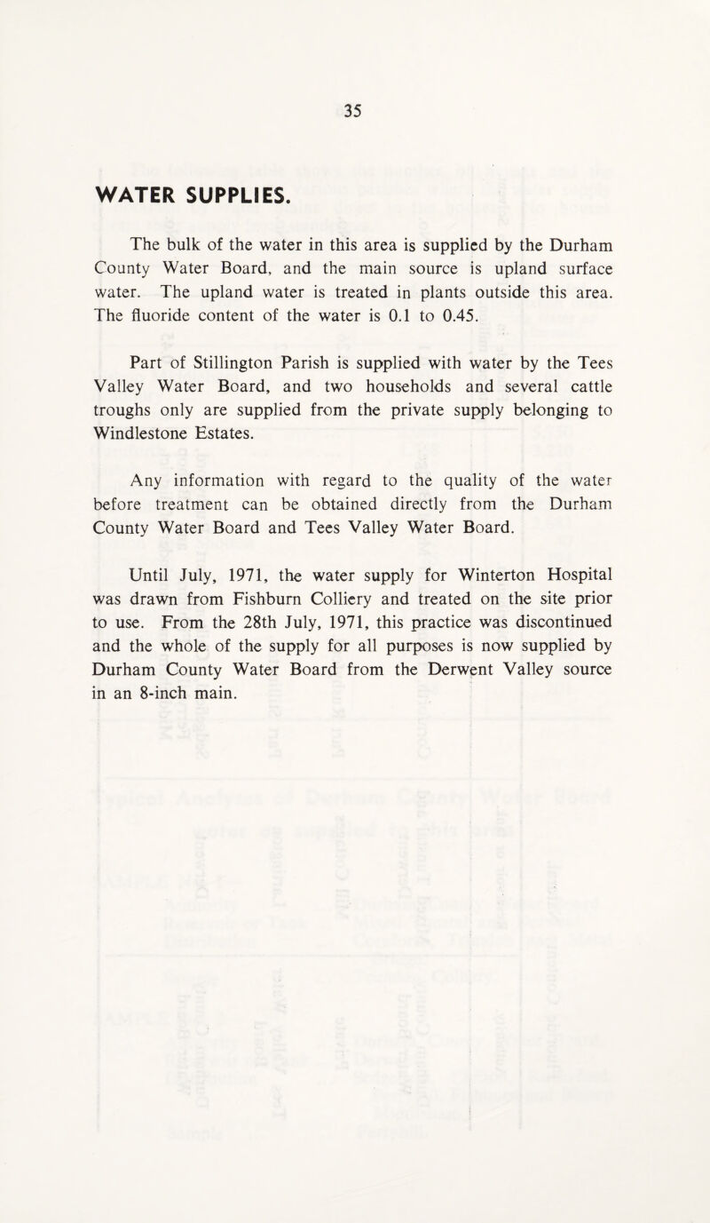 WATER SUPPLIES. The bulk of the water in this area is supplied by the Durham County Water Board, and the main source is upland surface water. The upland water is treated in plants outside this area. The fluoride content of the water is 0.1 to 0.45. Part of Stillington Parish is supplied with water by the Tees Valley Water Board, and two households and several cattle troughs only are supplied from the private supply belonging to Windlestone Estates. Any information with regard to the quality of the water before treatment can be obtained directly from the Durham County Water Board and Tees Valley Water Board. Until July, 1971, the water supply for Winterton Hospital was drawn from Fishbum Colliery and treated on the site prior to use. From the 28th July, 1971, this practice was discontinued and the whole of the supply for all purposes is now supplied by Durham County Water Board from the Derwent Valley source in an 8-inch main.