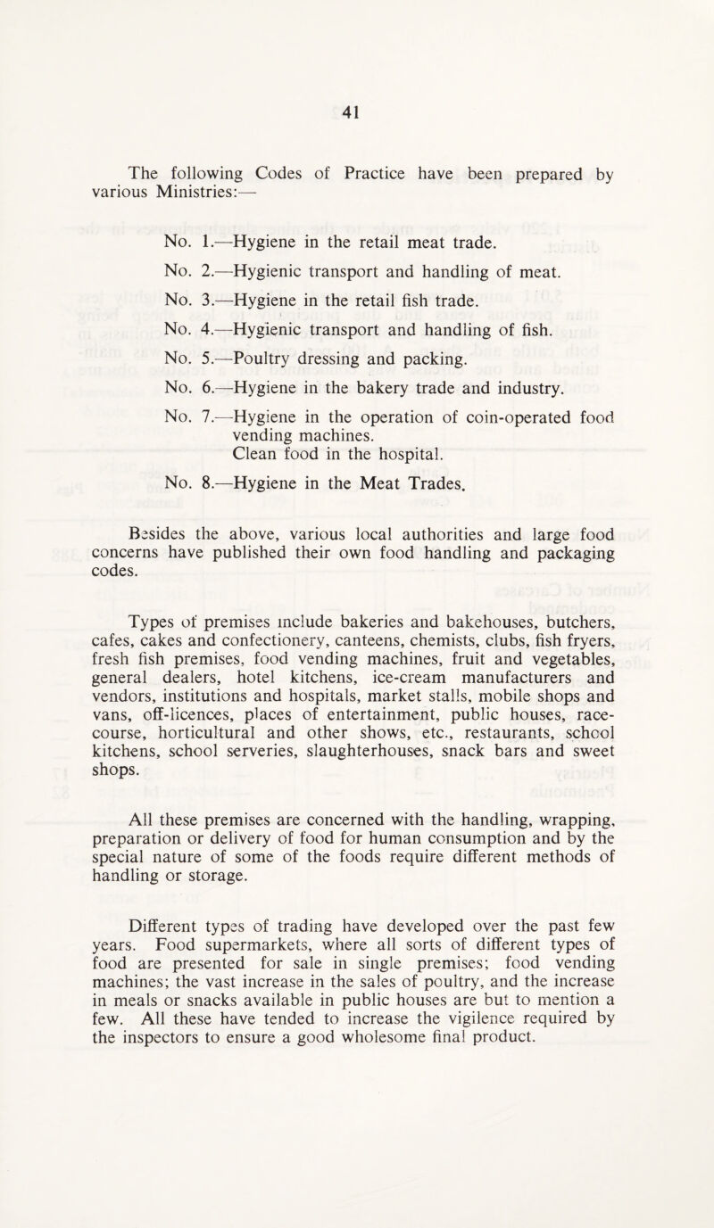 The following Codes of Practice have been prepared by various Ministries:— No. 1.—Hygiene in the retail meat trade. No. 2.—Hygienic transport and handling of meat. No. 3.—Hygiene in the retail fish trade. No. 4.—Hygienic transport and handling of fish. No. 5.—Poultry dressing and packing. No. 6.—Hygiene in the bakery trade and industry. No. 7.—Hygiene in the operation of coin-operated food vending machines. Clean food in the hospital. No. 8.—Hygiene in the Meat Trades. Besides the above, various local authorities and large food concerns have published their own food handling and packaging codes. Types of premises include bakeries and bakehouses, butchers, cafes, cakes and confectionery, canteens, chemists, clubs, fish fryers, fresh fish premises, food vending machines, fruit and vegetables, general dealers, hotel kitchens, ice-cream manufacturers and vendors, institutions and hospitals, market stalls, mobile shops and vans, off-licences, places of entertainment, public houses, race¬ course, horticultural and other shows, etc., restaurants, school kitchens, school serveries, slaughterhouses, snack bars and sweet shops. All these premises are concerned with the handling, wrapping, preparation or delivery of food for human consumption and by the special nature of some of the foods require different methods of handling or storage. Different types of trading have developed over the past few years. Food supermarkets, where all sorts of different types of food are presented for sale in single premises; food vending machines; the vast increase in the sales of poultry, and the increase in meals or snacks available in public houses are but to mention a few. All these have tended to increase the vigilence required by the inspectors to ensure a good wholesome final product.