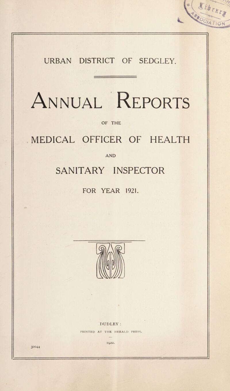 URBAN DISTRICT OF SEDGLEY. Annual Reports OF THE .MEDICAL OFFICER OF HEALTH AND SANITARY INSPECTOR FOR YEAR 1921. DUDLEY: PRINTED AT THE HERALD PRESS. IQ22. 30044