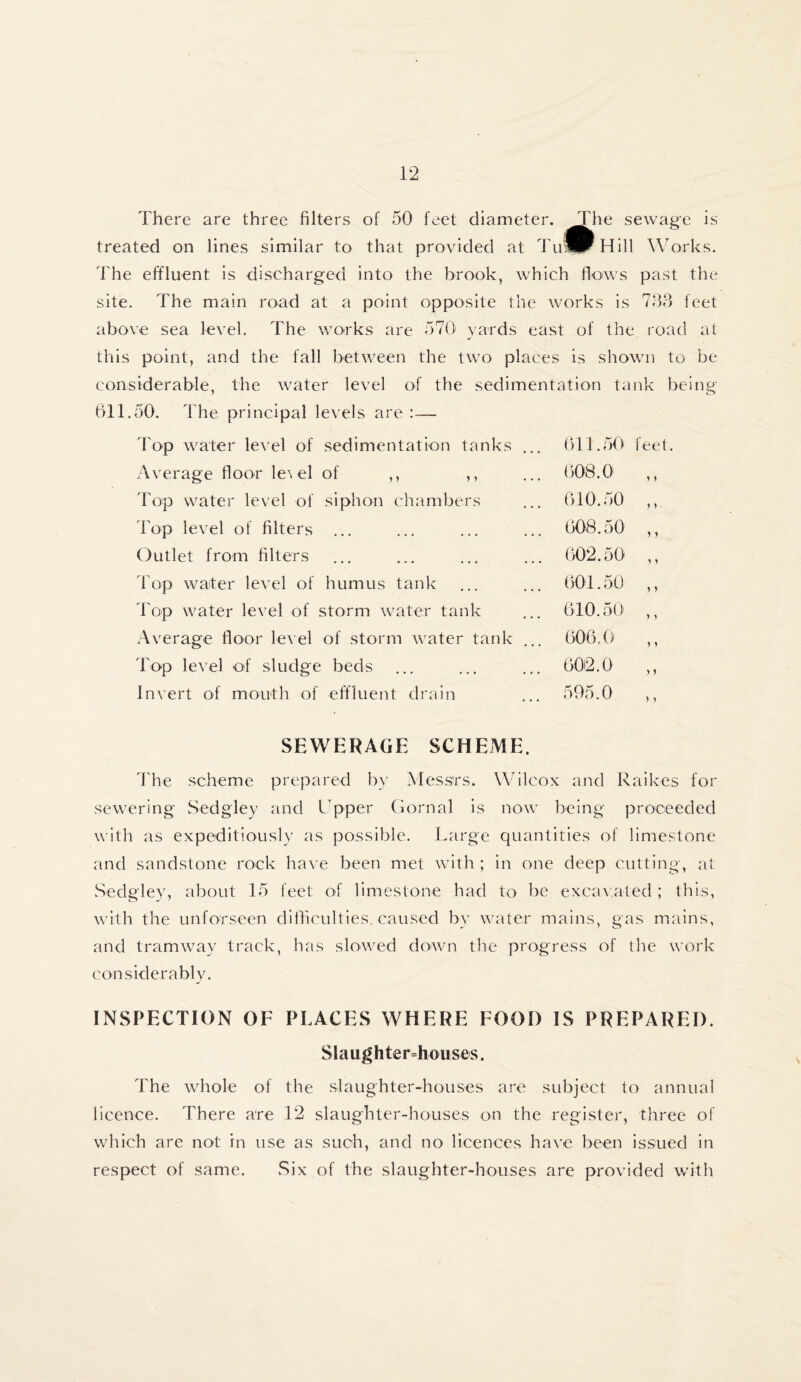 There are three filters of .50 feet diameter. The sewage is treated on lines similar to that provided at TuSr Hill Works. The effluent is discharged into the brook, which flows past the site. The main road at a point opposite the works is 733 feet above sea level. The works are 570 yards east of the road at this point, and the fall between the two places is shown to be considerable, the water level of the sedimentation tank being 611.50. The principal levels are:— Top water level of sedimentation tanks ... 611.50 feet. Average floor le\el of ,, ,, ... 608.0 ,, Top water level of siphon chambers ... 610.50 ,, Top level of filters ... ... ... ... 608.50 ,, Outlet from filters ... ... ... ... 002.50 ,, Top waiter level of humus tank ... ... 601.50 ,, Top water level of storm water tank ... 610.50' ,, Average floor level of storm water tank ... 606.0 ,, Top level of sludge beds ... ... ... 602.0 ,, Invert of mouth of effluent drain ... 595.0 ,, SEWERAGE SCHEME. The scheme prepared by Messrs. Wilcox and Raikes for sewering Sedgley and Upper Gornal is now being proceeded with as expeditiously as possible. Large quantities of limestone and sandstone rock have been met with ; in one deep cutting, at Sedgley, about 15 feet of limestone had to be excavated ; this, with the un for seen difficulties, caused by water mains, gas mains, and tramway track, has slowed down the progress of the work considerably. INSPECTION OF PLACES WHERE FOOD IS PREPARED. Slaughterhouses. The whole of the slaughter-houses are subject to annual licence. There are 12 slaughter-houses on the register, three of which are not in use as such, and no licences have been issued in respect of same. Six of the slaughter-houses are provided with