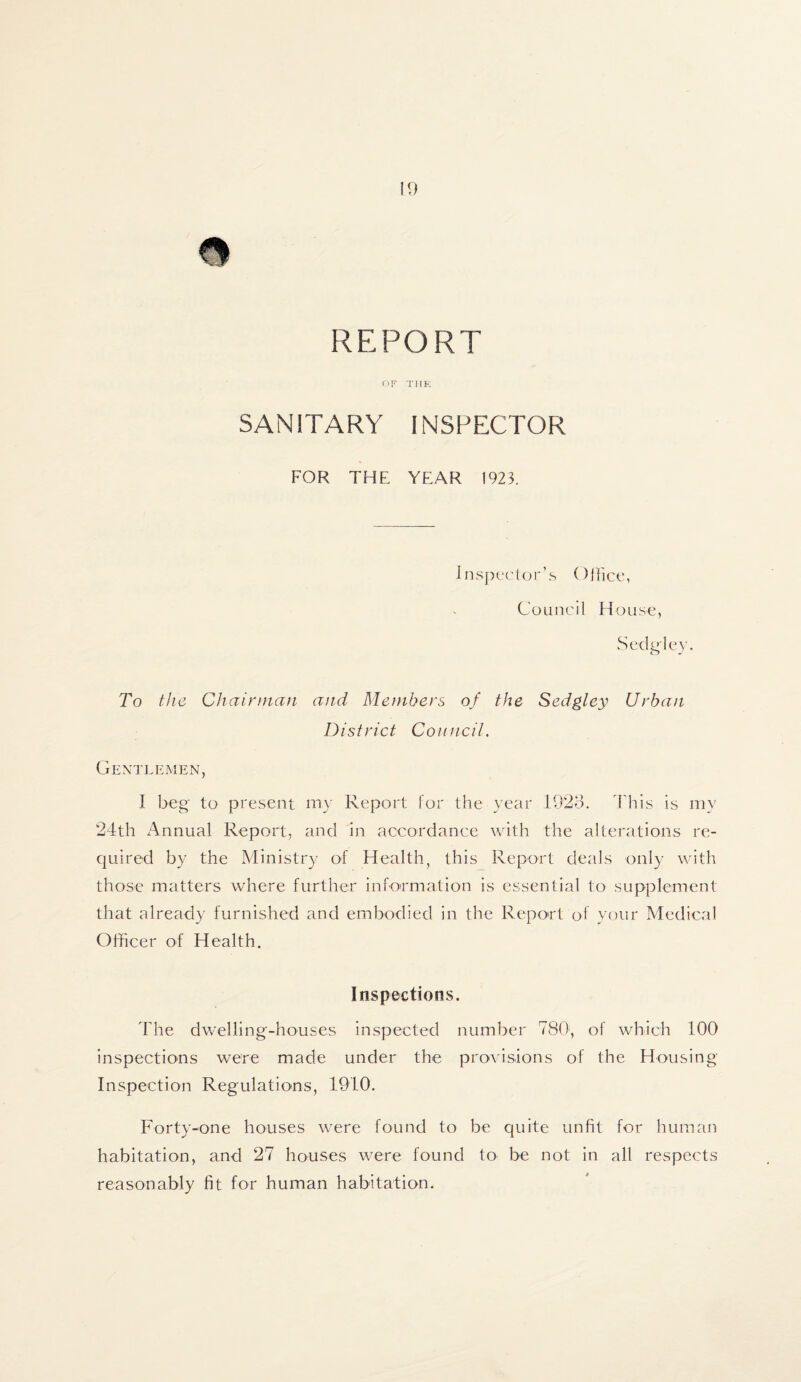 10 a REPORT OF THE SANITARY INSPECTOR FOR THE YEAR 1923. Inspector’s Office, Council House, Sedgley. To tlie Chairman and Members of the Sedgley Urban District Council. Gentlemen, I beg to present my Report for the year 1923. This is my 24th Annual Report, and in accordance with the alterations re¬ quired by the Ministry of Health, this Report deals only with those matters where further information is essential to supplement that already furnished and embodied in the Report of your Medical Officer of Health. Inspections. The dwelling-houses inspected number 780, of which 100 inspections were made under the provisions of the Housing Inspection Regulations, 1910. Forty-one houses were found to be quite unfit for human habitation, and 27 houses were found to be not in all respects reasonably fit for human habitation.