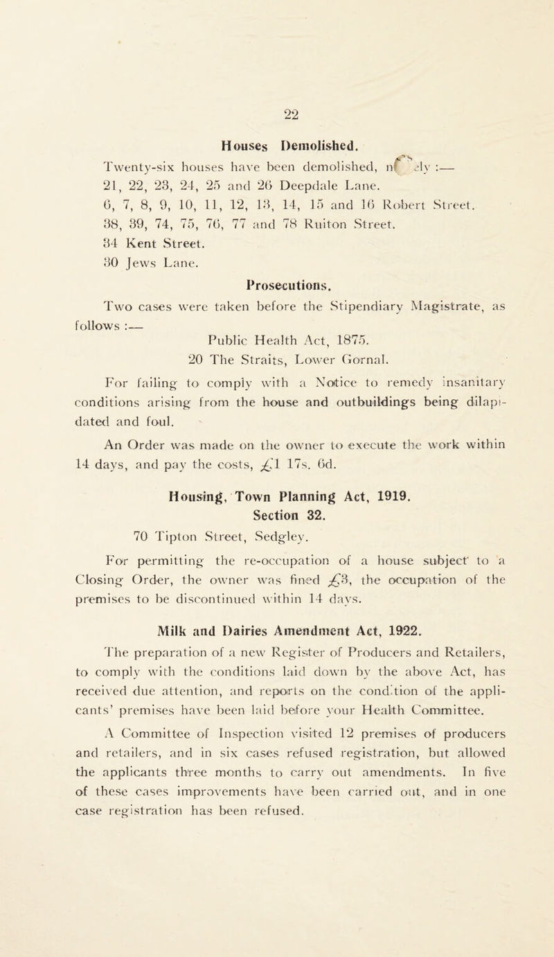 Houses Demolished. s Twenty-six houses have been demolished, n! Tv :— 21, 22, 23, 24, 25 and 26 Deepdale Lane. 6, 7, 8, 9, 10, 11, 12, 13, 14, 15 and 16 Robert Street. 38, 39, 74, 75, 76, 77 and 78 Ruiton Street. 34 Kent Street. 30 Jews Lane. Prosecutions. Two cases were taken before the Stipendiary Magistrate, as follows :— Public Health Act, 1875. 20 The Straits, Lower Gornal. For failing to< comply with a Notice to remedy insanitary conditions arising from the house and outbuildings being dilapi¬ dated and foul. An Order was made on the owner to execute the work within 14 days, and pay the costs, £1 17s. 6d. Housing, Town Planning Act, 1919. Section 32. 70 Tipton Street, Sedgley. For permitting the re-occupation of a house subject to a Closing Order, the owner was fined £3, the occupation of the premises to be discontinued within 14 days. Milk and Dairies Amendment Act, 1922. The preparation of a new Register of Producers and Retailers, to comply with the conditions laid down by the above Act, has received due attention, and reports on the condition of the appli¬ cants’ premises have been laid before your Health Committee. A Committee of Inspection visited 12 premises of producers and retailers, and in six cases refused registration, but allowed the applicants three months to carry out amendments. In five of these cases improvements have been carried out, and in one case registration has been refused.