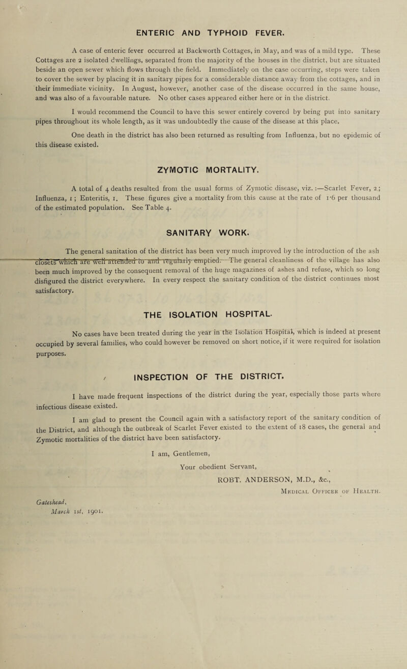 ENTERIC AND TYPHOID FEVER. A case of enteric fever occurred at Backworth Cottages, in May, and was of a mild type. These Cottages are 2 isolated dwellings, separated from the majority of the houses in the district, but are situated beside an open sewer which flows through the field. Immediately on the case occurring, steps were taken to cover the sewer by placing it in sanitary pipes for a considerable distance away from the cottages, and in their immediate vicinity. In August, however, another case of the disease occurred in the same house, and was also of a favourable nature. No other cases appeared either here or in the district. I would recommend the Council to have this sewer entirely covered by being put into sanitary pipes throughout its whole length, as it was undoubtedly the cause of the disease at this place. One death in the district has also been returned as resulting from Influenza, but no epidemic of this disease existed. ZYMOTIC MORTALITY. A total of 4 deaths resulted from the usual forms of Zymotic disease, viz. :—Scarlet Fever, 2.; Influenza, i ; Enteritis, i. These figures give a mortality from this cause at the rate of i-6 per thousand of the estimated population. See Table 4. SANITARY WORK. The general sanitation of the district has been very much improved by the introduction of the ash closets'wn'cn'are wTli arleild6d’co and regularly emptied. The general cleanliness of the village lias also been much improved by the consequent removal of the huge magazines of ashes and refuse, which so long disfigured the district everywhere. In every respect the sanitary condition of the district continues rnost satisfactory. THE ISOLATION HOSPITAL. No cases have been treated during the year in the Isolation Hospital, which is indeed at present occupied by several families, who could however be removed on short notice, if it were required for isolation purposes. INSPECTION OF THE DISTRICT. I have made frequent inspections of the district during the year, especially those parts where infectious disease existed. I am glad to present the Council again with a satisfactory report of the sanitary condition of the District, and although the outbreak of Scarlet Fever existed to the extent of 18 cases, the general and Zymotic mortalities of the district have been satisfactory. I am. Gentlemen, Gateshead ^ March 1st, 1901. Your obedient Servant, ROBT. ANDERSON, M.D., &c., Mkdic.^l Officer of Health.