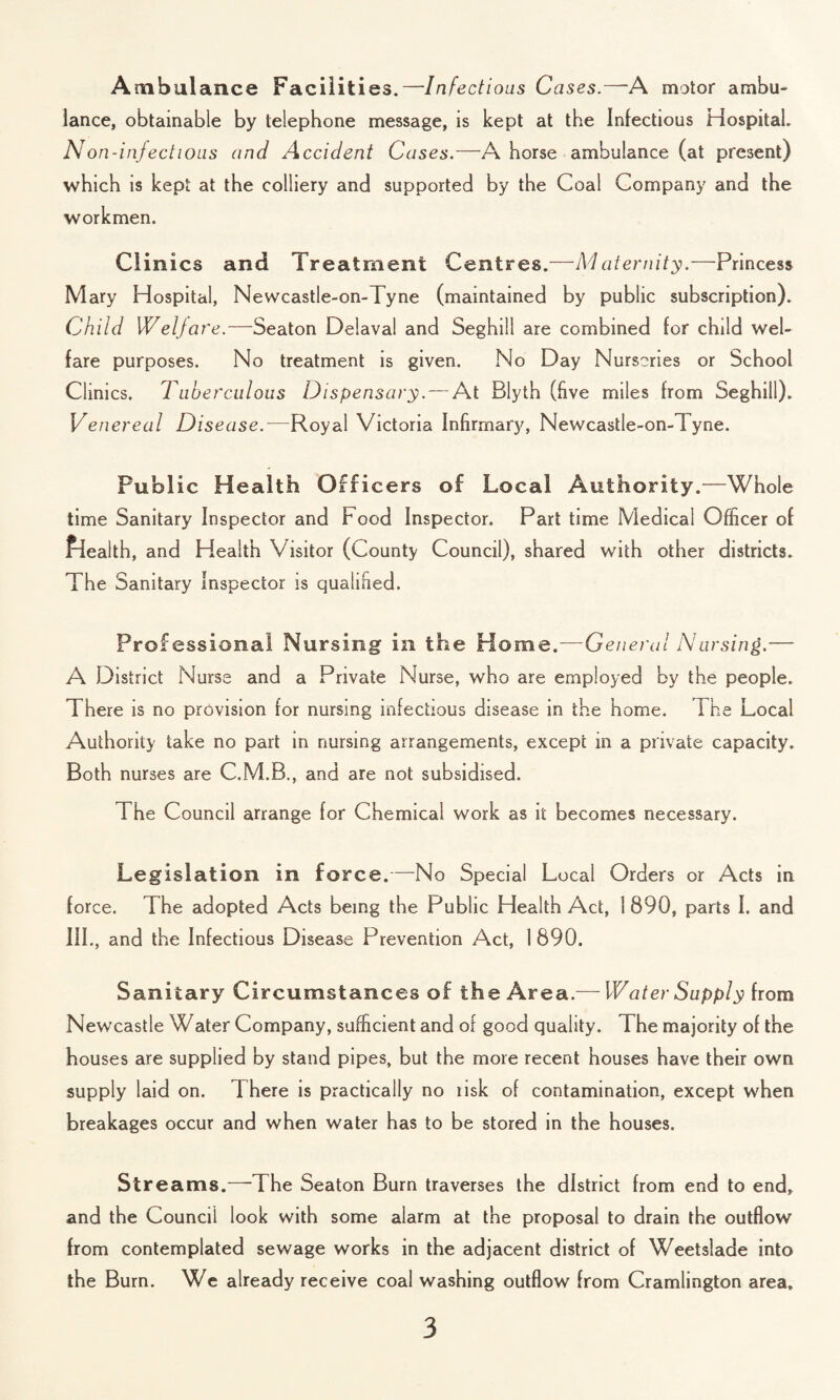 Ambulance Facilities.—Infectious Cases.—'A motor ambu¬ lance, obtainable by telephone message, is kept at the Infectious Hospital. Non-infectious an d A ccident Cases.—A horse ambulance (at present) which is kept at the colliery and supported by the Coal Company and the workmen. Clinics and Treatment Centres.—Maternity.—Princess Mary Hospital, Newcastle-on-Tyne (maintained by public subscription). Child Welfare.—Seaton Delaval and Seghill are combined for child wel¬ fare purposes. No treatment is given. No Day Nurseries or School Clinics. Tuberculous Dispensary. — At Blyth (five miles from Seghill). Ve nereal Disease.—Royal Victoria Infirmary, Newcastle-on-1 yne. Public Health Officers of Local Authority.—Whole time Sanitary Inspector and Food Inspector. Part time Medical Officer of Pieaith, and Health Visitor (County Council), shared with other districts. The Sanitary Inspector is qualified. Professional Nursing in the Home.—General Nursing.— A District Nurse and a Private Nurse, who are employed by the people. There is no provision for nursing infectious disease in the home. I he Local Authority take no part in nursing arrangements, except in a private capacity. Both nurses are C.M.B., and are not subsidised. The Council arrange for Chemical work as it becomes necessary. Legislation in force.—No Special Local Orders or Acts in force. The adopted Acts being the Public Health Act, 1890, parts I. and III., and the Infectious Disease Prevention Act, 1890. Sanitary Circumstances of the Area.— Water Supply from Newcastle Water Company, sufficient and of good quality. The majority of the houses are supplied by stand pipes, but the more recent houses have their own supply laid on. There is practically no lisk of contamination, except when breakages occur and when water has to be stored in the houses. Streams.—The Seaton Burn traverses the district from end to end, and the Council look with some alarm at the proposal to drain the outflow from contemplated sewage works in the adjacent district of Weetslade into the Burn. We already receive coal washing outflow from Cramlington area.