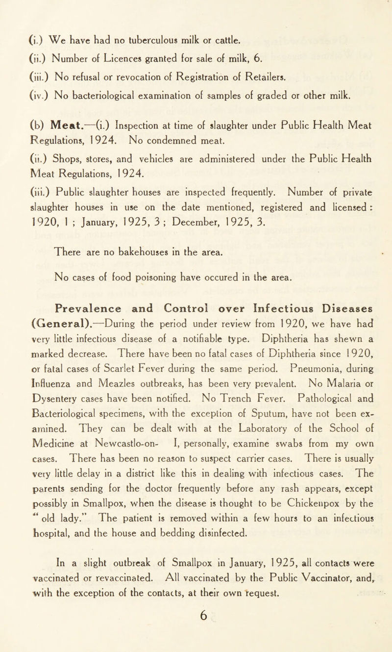 (i.) We have had no tuberculous milk or cattle. (ii.) Number of Licences granted for sale of milk, 6. (iii.) No refusal or revocation of Registration of Retailers. (iv.) No bacteriological examination of samples of graded or other milk. (b) Meat.—(i.) Inspection at time of slaughter under Public Health Meat Regulations, 1 924. No condemned meat. (ii.) Shops, stores, and vehicles are administered under the Public Health Meat Regulations, 1 924. (iii.) Public slaughter houses are inspected frequently. Number of private slaughter houses in use on the date mentioned, registered and licensed : 1920, 1 ; January, 1925, 3 ; December, 1925, 3. There are no bakehouses in the area. No cases of food poisoning have occured in ihe area. Prevalence and Control over Infectious Diseases (General).—During the period under review from 1 920, we have had very little infectious disease of a notifiable type. Diphtheria ha3 shewn a marked decrease. There have been no fatal cases of Diphtheria since 1920, or fatal cases of Scarlet Fever during the same period. Pneumonia, during Influenza and Meazles outbreaks, has been very prevalent. No Malaria or Dysentery cases have been notified. No Trench Fever. Pathological and Bacteriological specimens, with the exception of Sputum, have not been ex¬ amined. They can be dealt with at the Laboratory of the School of Medicine at Newcastlo-on- I, personally, examine swabs from my own cases. There has been no reason to suspect carrier cases. There is usually very little delay in a district like this in dealing with infectious cases. The parents sending for the doctor frequently before any rash appears, except possibly in Smallpox, when the disease is thought to be Cnickenpox by the ** old lady.” The patient is removed within a few hours to an infectious hospital, and the house and bedding disinfected. In a slight outbreak of Smallpox in January, 1 925, all contacts were vaccinated or revaccinated. All vaccinated by the Public Vaccinator, and, with the exception of the contacts, at their own request.