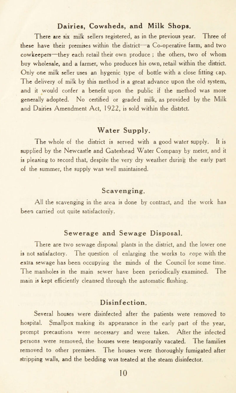 Dairies, Cowsheds, and Milk Shops. There are six milk sellers registered, as in the previous year. Three of these have their premises within the district—a Co-operative farm, and two cowkeepers—they each retail their own produce ; the others, two of whom buy wholesale, and a farmer, who produces his own, retail within the district. Only one milk seller uses an hygenic type of bottle with a close fitting cap. The delivery of milk by this method is a great advance upon the old system, and it would confer a benefit upon the public if the method was more generally adopted. No certified or graded milk, as provided by the Milk and Dairies Amendment Act, 1922, is sold within the distrtct. Water Supply. The whole of the district is served with a good water supply. It is supplied by the Newcastle and Gateshead Water Company by meter, and it is pleasing to record that, despite the very dry weather during the early part of the summer, the supply was well maintained. Scavenging. All the scavenging in the area is done by contract, and the work has been carried out quite satisfactorily. Sewerage and Sewage Disposal. i here are two sewage disposal plants in the district, and the lower one is not satisfactory. The question of enlarging the works to rope with the extra sewage has been occupying the minds of the Council for some time. The manholes in the main sewer have been periodically examined. The main is kept efficiently cleansed through the automatic flushing. Disinfection. Several houses were disinfected after the patients were removed to hospital. Smallpox making its appearance in the early part of the year, prompt precautions were necessary and were taken. After the infected persons were removed, the houses were temporarily vacated. The families removed to other premises. The houses were thoroughly fumigated after stripping walls, and the bedding was treated at the steam disinfector.