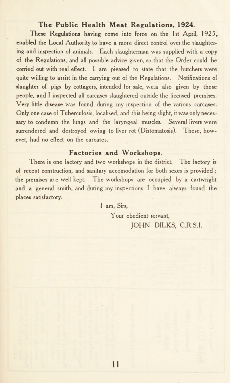 The Public Health Meat Regulations, 1924. These Regulations having come into force on the 1st April, 1925, enabled the Local Authority to have a more direct control over the slaughter¬ ing and inspection of animals. Each slaughterman was supplied with a copy of the Regulations, and all possible advice given, so that the Order could be corried out with real effect. I am pieased to state that the butchers were quite willing to assist in the carrying out of the Regulations. Notifications of slaughter of pigs by cottagers, intended for sale, we.a also given by these people, and I inspected all carcases slaughtered outside the licensed premises. Very little disease was found during my inspection of the various carcases. Only one case of Tuberculosis, localised, and this being slight, it was only neces¬ sary to condemn the lungs and the laryngeal muscles. Several livers were surrendered and destroyed owing to liver rot (Distomatosis). These, how¬ ever, had no effect on the carcases. Factories and Workshops. There is one factory and two workshops in the district. The factory is of recent construction, and sanitary accomodation for both sexes is provided ; the premises are well kept. The workshops are occupied by a Cartwright and a general smith, and during my inspections 1 have always found the places satisfactory. I am, Sirs, Your obedient servant, JOHN DILKS, C.R.S.I.