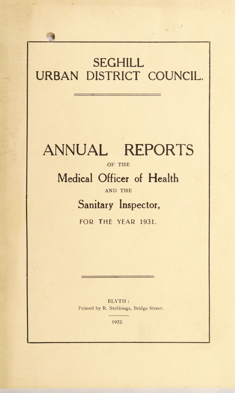 SEGHILL URBAN DISTRICT COUNCIL. ANNUAL REPORTS OF THE Medical Officer of Health AND THE Sanitary Inspector, FOR THE YEAR 1931. BLYTH : Printed by R. Stebbings, Bridge Street. 1932.