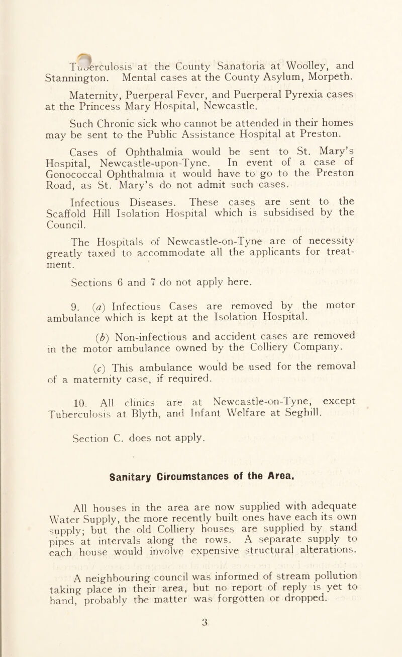 Tuberculosis at the County Sanatoria at Woolley, and Stanmngton. Mental cases at the County Asylum, Morpeth. Maternity, Puerperal Fever, and Puerperal Pyrexia cases at the Princess Mary Hospital, Newcastle. Such Chronic sick who cannot be attended in their homes may be sent to the Public Assistance Hospital at Preston. Cases of Ophthalmia would be sent to St. Mary’s Hospital, Newcastle-upon-Tyne. In event of a case of Gonococcal Ophthalmia it would have to go to the Preston Road, as St. Mary’s do not admit such cases. Infectious Diseases. These cases are sent to the Scaffold Hill Isolation Hospital which is subsidised by the Council. The Hospitals of Newcastle-on-Tyne are of necessity greatly taxed to accommodate all the applicants for treat¬ ment. Sections 6 and 7 do not apply here. 9. {a) Infectious Cases are removed by the motor ambulance which is kept at the Isolation Hospital. {b) Non-infectious and accident cases are removed in the motor ambulance owned by the Colliery Company. (^) This ambulance would be used for the removal of a maternity case, if required. 10. All clinics are at Newcastle-on-Tyne, except Tuberculosis at Blyth, and Infant Welfare at .Seghill. Section C. does not apply. Sanitary Circumstances of the Area. All houses m the area are now supplied with adequate Water Supply, the more recently built ones have each its own supply; but the old Colliery houses are supplied by stand pipes at intervals along the rows. A separate supply to each house would involve expensive structural alterations. A neighbouring council was informed of stream pollution taking place in their area, but no report of reply is yet to hand, probably the matter was forgotten or dropped.