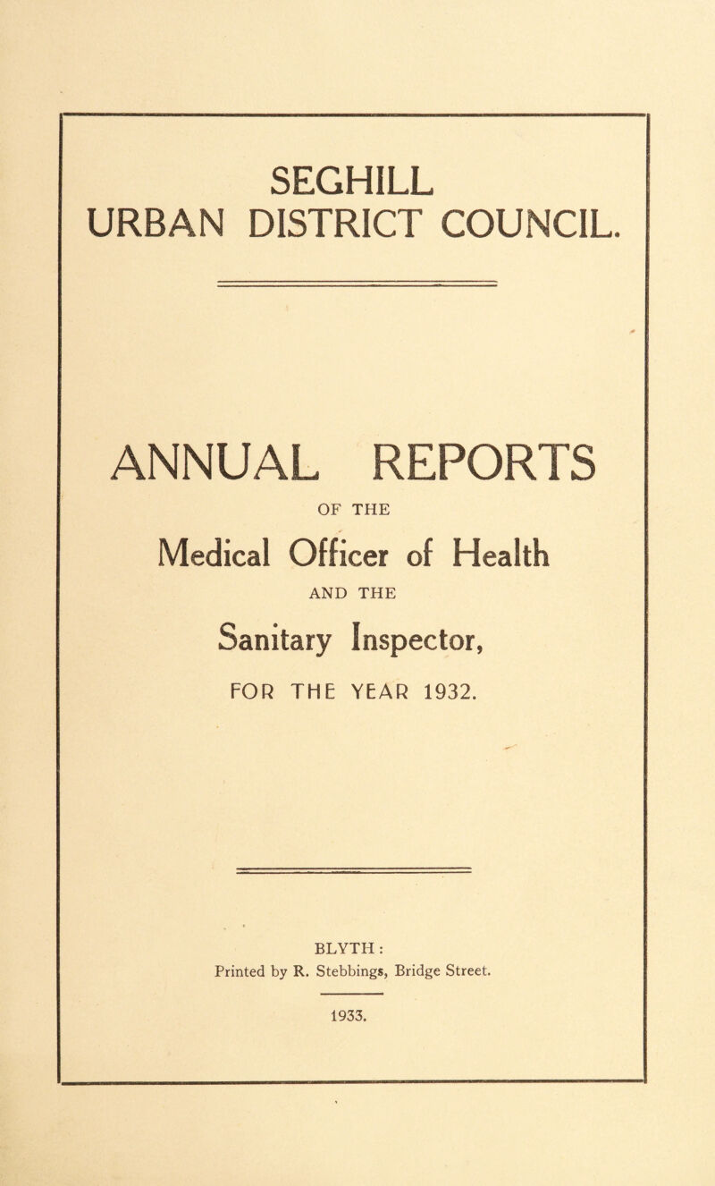 SEGHILL URBAN DISTRICT COUNCIL. ANNUAL REPORTS OF THE Medical Officer of Health AND THE Sanitary Inspector, FOR THE YEAR 1932. BLYTH : Printed by R. Stebbings, Bridge Street. 1933.