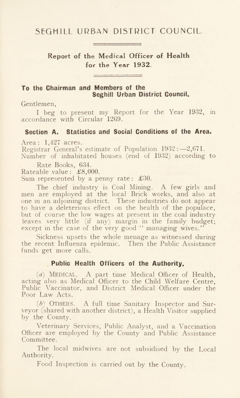 5EGHILL URBAN DISTRICT COUNCIL. Report of the Medical Officer of Health for the Year 1932. To the Chairman and Members of the SeghilS Urban District Council* Gentlemen, I beg to present my Report for the Year 1932, in accordance with Circular 1269. Section A. Statistics and Social Conditions of the Area* Area: 1,427 acres. Registrar General’s estimate of Population 1932:—2,671. Number of inhabitated houses (end of 1932) according to Rate Books, 634. Rateable value : £8,000. Sum represented by a penny rate : £30. The chief industry is Coal Mining. A few girls and men are employed at the local Brick works, and also at one in an adjoining district. These industries do not appear to have a deleterious effect on the health of the populace, but of course the low wages at present in the coal industry leaves very little (if any) margin in the family budget; except in the case of the very good “ managing wives.” Sickness upsets the whole menage as witnessed during the recent Influenza epidemic. Then the Public Assistance funds get more calls. Public Health Officers of the Authority* (a) MEDICAL. A part time Medical Officer of Health, acting also as Medical Officer to the Child Welfare Centre, Public Vaccinator, and District Medical Officer under the Poor Law Acts. (£) OTHERS. A full time Sanitary Inspector and Sur¬ veyor (shared with another district), a Health Visitor supplied by the County. Veterinary Services, Public Analyst, and a Vaccination Officer are employed by the County and Public Assistance Committee. The local midwives are not subsidised by the Local Authority. Food Inspection is carried out by the County.