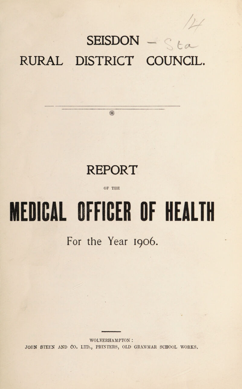 SEISDON - c ^ ^ RURAL DISTRICT COUNCIL. REPORT OF THE MEDICAL OFFICER OF HEALTH For the Year 1906. WOLVERHAMPTON : JOHN STEEN AND Oo. LTD., PEINPERS, OLD GRAI\IMAR SCHOOL WORKS,