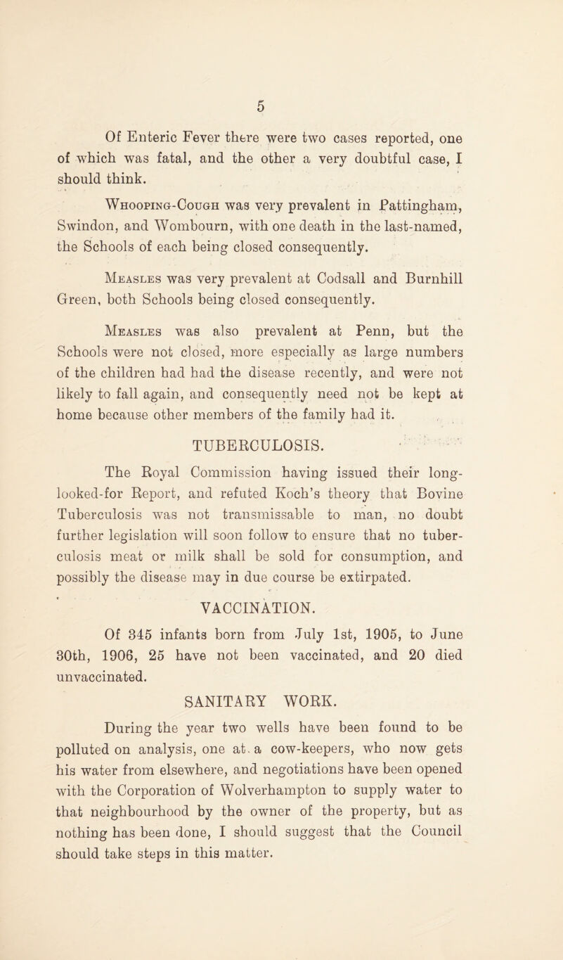 Of Enteric Fever there were two cases reported, one of which was fatal, and the other a very doubtful case, I should think. Whooping-Cough was very prevalent in Pattingham, Swindon, and Wombourn, with one death in the last-named, the Schools of each being closed consequently. Measles was very prevalent at Codsall and Burnhill Green, both Schools being closed consequently. Measles was also prevalent at Penn, but the Schools were not closed, more especially as large numbers of the children had had the disease recently, and were not likely to fall again, and consequently need not be kept at home because other members of the family had it. TUBERCULOSIS. ■ ‘ The Royal Commission having issued their long- looked-for Report, and refuted Koch’s theory that Bovine Tuberculosis was not transmissable to man, no doubt further legislation will soon follow to ensure that no tuber¬ culosis meat or milk shall be sold for consumption, and possibly the disease may in due course be extirpated. VACCINATION. Of 345 infants born from July 1st, 1905, to June 30th, 1906, 25 have not been vaccinated, and 20 died unvaccinated. SANITARY WORK. During the year two wells have been found to be polluted on analysis, one at. a cow-keepers, who now gets his water from elsewhere, and negotiations have been opened with the Corporation of Wolverhampton to supply water to that neighbourhood by the owner of the property, but as nothing has been done, I should suggest that the Council should take steps in this matter.