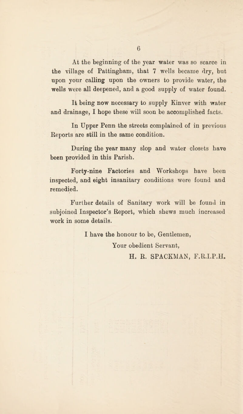 At the beginning of the year water was so scarce in the village of Pattingham, that 7 wells became dry, but upon your calling upon the owners to provide water, the wells were all deepened, and a good supply of water found. It being now necessary to supply Kinver with water and drainage, I hope these will soon be accomplished facts. In Upper Penn the streets complained of in previous Reports are still in the same condition. During the year many slop and water closets have been provided in this Parish. Forty-nine Factories and Workshops have been inspected, and eight insanitary conditions were found and remedied. Further details of Sanitary work will be found in subjoined Inspector’s Report, which shews much increased work in some details. I have the honour to be. Gentlemen, Your obedient Servant, H. R. SPACEMAN, F.R.I.P.H.