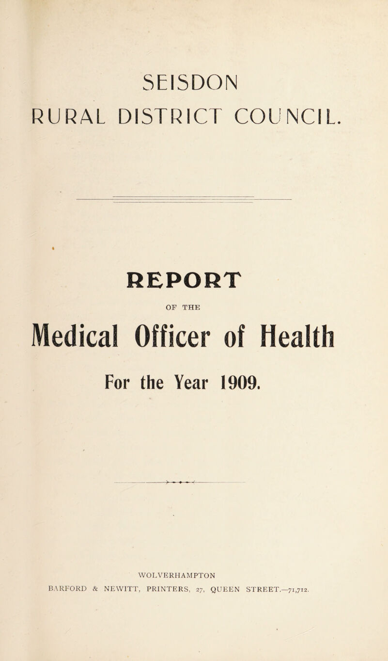 5EISDON RURAL DISTRICT COUNCIL. REPORT OF THE Medical Officer of Health For the Year 1909. WOLVERHAMPTON BARFORD & NEWITT, PRINTERS, 27, QUEEN STREET.—71,712.