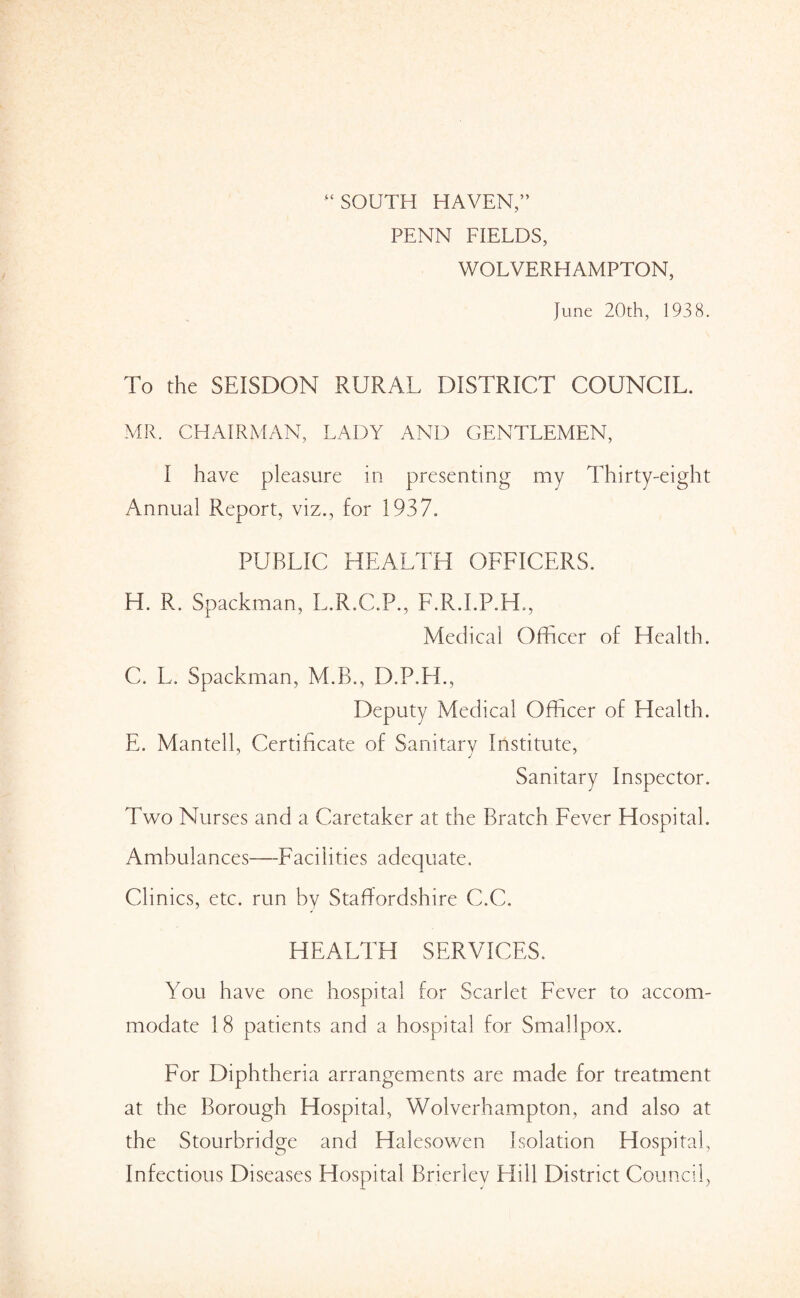 “SOUTH HAVEN,” PENN FIELDS, WOLVERHAMPTON, June 20th, 1938. To the SEISDON RURAL DISTRICT COUNCIL. MR. CHAIRMAN, LADY AND GENTLEMEN, I have pleasure in presenting my Thirty-eight Annual Report, viz., for 1937. PUBLIC HEALTH OFFICERS. H. R. Spackman, L.R.C.P., F.R.I.P.H., Medical Officer of Health. C. L. Spackman, M.B., D.P.H., Deputy Medical Officer of Health. E. Mantell, Certificate of Sanitary Institute, Sanitary Inspector. Two Nurses and a Caretaker at the Bratch Fever Hospital. Ambulances—Facilities adequate. Clinics, etc. run by Staffordshire C.C. HEALTH SERVICES. You have one hospital for Scarlet Fever to accom¬ modate 18 patients and a hospital for Smallpox. For Diphtheria arrangements are made for treatment at the Borough Hospital, VColverhampton, and also at the Stourbridge and Halesowen Isolation Hospital, Infectious Diseases Hospital Brierley Hill District Council,