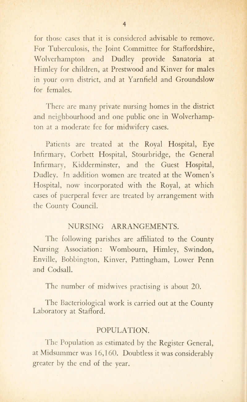 for those cases that it is considered advisable to remove. For Tuberculosis, the Joint Committee for Staffordshire, Wolverhampton and Dudley provide Sanatoria at Himley for children, at Prestwood and Kinver for males in your own district, and at Yarnfield and Groundslow for females. There are many private nursing homes in the district and neighbourhood and one public one in Wolverhamp¬ ton at a moderate fee for midwifery cases. Patients are treated at the Royal Hospital, Eye Infirmary, Corbett Hospital, Stourbridge, the General Infirmary, Kidderminster, and the Guest Hospital, Dudley. In addition women are treated at the Women’s Hospital, now incorporated with the Royal, at which cases of puerperal fever are treated by arrangement with the County Council. NURSING ARRANGEMENTS. The following parishes are affiliated to the County Nursing Association: Wombourn, Himley, Swindon, Enville, Bobbington, Kinver, Pattingham, Lower Penn and Codsall. The number of midwives practising is about 20. The Bacteriological work is carried out at the County Laboratory at Stafford. POPULATION. The Population as estimated by the Register General, at Midsummer was 16,160. Doubtless it was considerably greater by the end of the year.