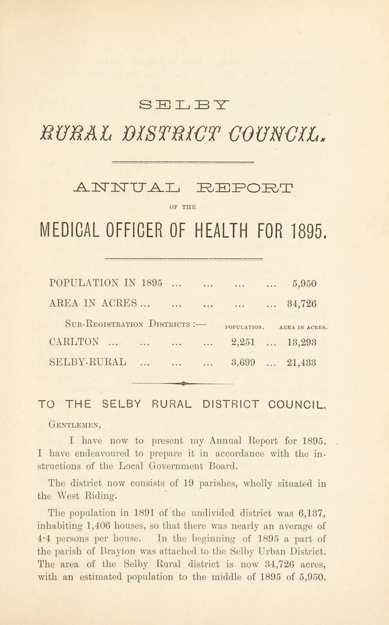 RURAL mSTRWT UOUNVIL. OF THE MEDICAL OFFICER OF HEALTH FOR 1895, POPULiVTION IN 1895 ... AREA IN ACRES. Sub-Registeation Disteicts CARLTON . SELBY-RURAL . 5,950 . 34,726 POPULATION. AREA IN ACRES. 2,251 ... 13,293 3,699 ... 21,433 TO THE SELBY RURAL DISTRICT COUNCIL. Gentlemen, I have now to present my Annual Report for 1895. I have endeavoured to prepare it in accordance with the in¬ structions of the Local Government Board. The district now consists of 19 parishes, Avholly situated in the West Riding. The population in 1891 of the undivided district was 6,137, inhabiting 1,406 houses, so that there was nearly an average of 4-4 persons per house. In the beginning of 1895 a part of the parish of Bray ton was attached to the Selby Urban District. The area of the Selby Rural district is now 34,726 acres, with an estimated population to the middle of 1895 of 5,950.