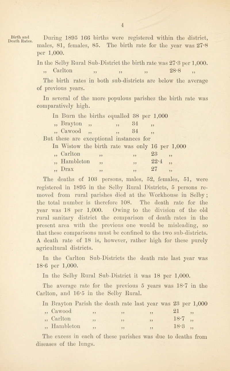 Birtli and Death Rates. During 1895 166 births were registered within the district, males, 81, females, 85. The birth rate for the year was 27’8 per 1,000. In the Selby Kural Sub-District the birth rate was 27*3 per 1,000. ,, Carlton ,, ,, ,, 28-8 ,, The birth rates in both sub-districts are below the average of previous years. In several of the more populous parishes the birth rate was comparatively high. In Burn the births equalled 38 per 1,000 ,, Brayton ,, ,, 34 ,, Cawood ,, ,, 34 ,, But these are exceptional instances for In Wistow the birth rate was only 16 per 1,000 ,, Carlton ,, ,, 23 ,, ,, Hambleton ,, ,, 22*4 ,, ,, Drax ,, ,, 27 The deaths of 103 persons, males, 52, females, 51, were registered in 1895 in the Selby Eural Districts, 5 persons re¬ moved from rural parishes died at the Workhouse in Selby ; the total number is therefore 108. The death rate for the year was 18 per 1,000. Owing to the division of the old rural sanitary district the comparison of death rates in the present area with the previous one would be misleading, so that these comparisons must be confined to the two sub-districts. A death rate of 18 is, however, rather high for these purely agricultural districts. In the Carlton Sub-Districts the death rate last year was 18-6 per 1,000. In the Selby Eural Sub-District it was 18 per 1,000. The average rate for the previous 5 years was 18-7 in the Carlton, and 16*5 in the Selby Eural. In Brayton Parish the death rate last year was 23 per 1,000 ,, Cawood ,, ,, ,, 21 ,, ,, Carlton ,, ,, ,, 18*7 ,, ,, Hambleton ,, ,, ,, 18-3 ,, The excess in each of these parishes was due to deaths from diseases of the lungs.