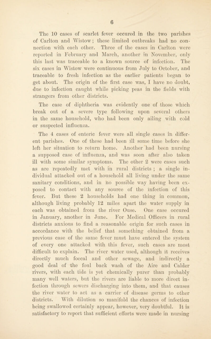 The 10 cases of scarlet fever occiired in the two parishes of Carlton and Wistow ; these limited outbreaks had no con¬ nection with each other. Three of the cases in Carlton were reported in February and March, another in November, only this last was traceable to a known source of infection. The six cases in Wistow were continuous from July to October, and traceable to fresh infection as the earlier patients began to get about. The origin of the first case was, I have no doubt, due to infection caught while picking peas in the fields with strangers from other districts. The case of diphtheria was evidently one of those which break out of a severe type following upon several others in the same household, who had been only ailing with cold or suspected influenza. The 4 cases of enteric fever were all single cases in differ¬ ent parishes. One of these had been ill some time before she left her situation to return home. Another had been nursing a supposed case of influenza, and was soon after also taken ill with some similar symptoms. The other 2 were cases such as are repeatedly met with in rural districts ; a single in¬ dividual attacked out of a household all living under the same sanitary conditions, and in no possible way having been ex¬ posed to contact with any source of the infection of this fever. But these 2 households had one thing in common, although living probably 12 miles apart the water supply in each was obtained from the river Ouse. One case occiired in January, another in June. For Medical Officers in rural districts anxious to find a reasonable origin for such cases in accordance with the belief that something obtained from a previous case of the same fever must have entered the system of every one attacked with this fever, such cases are most difficult to explain. The river water used, although it receives directly much foecal and other sewage, and indirectly a good deal of the foul back wash of the Aire and Calder rivers, with each tide is yet chemically purer than probably many well waters, but the rivers are liable to more direct in¬ fection through sewers discharging into them, and that causes the river water to act as a carrier of disease germs to other districts. With dilution so manifold the chances of infection being swallowed certainly appear, however, very doubtful. It is satisfactory to report that sufficient efforts were made in nursing