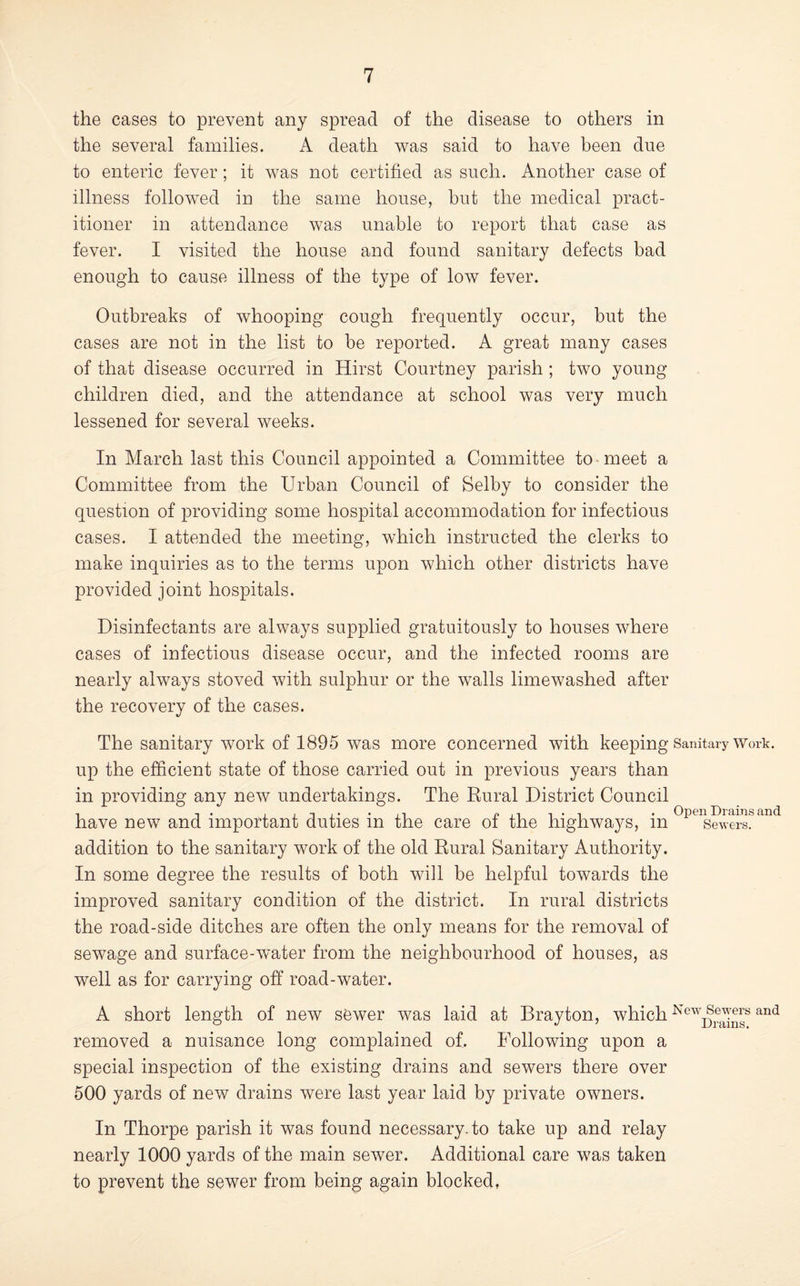 the cases to prevent any spread of the disease to others in the several families. A death was said to have been due to enteric fever; it was not certified as such. Another case of illness followed in the same house, but the medical pract¬ itioner in attendance was unable to report that case as fever. I visited the house and found sanitary defects had enough to cause illness of the type of low fever. Outbreaks of whooping cough frequently occur, but the cases are not in the list to be reported. A great many cases of that disease occurred in Hirst Courtney parish ; two young children died, and the attendance at school was very much lessened for several weeks. In March last this Council appointed a Committee to-meet a Committee from the Urban Council of Selby to consider the question of providing some hospital accommodation for infectious cases. I attended the meeting, which instructed the clerks to make inquiries as to the terms upon which other districts have provided joint hospitals. Disinfectants are always supplied gratuitously to houses where cases of infectious disease occur, and the infected rooms are nearly always stoved with sulphur or the walls limewashed after the recovery of the cases. The sanitary work of 1895 was more concerned with keeping Sanitary Work, up the efficient state of those carried out in previous years than in providing any new undertakings. The Rural District Council T ,. piiT'i • Open Drains and have new and important duties in the care oi the highways, in Sewers. addition to the sanitary work of the old Rural Sanitary Authority. In some degree the results of both will be helpful towards the improved sanitary condition of the district. In rural districts the road-side ditches are often the only means for the removal of sewage and surface-w’ater from the neighbourhood of houses, as well as for carrying off road-water. A short length of new sewer was laid at Drayton, which removed a nuisance long complained of. Following upon a special inspection of the existing drains and sewers there over 500 yards of new drains were last year laid by private owners. In Thorpe parish it was found necessary, to take up and relay nearly 1000 yards of the main sewer. Additional care was taken to prevent the sewer from being again blocked,