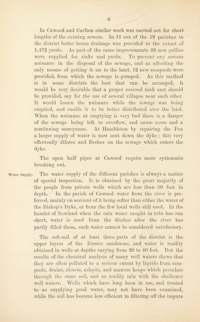 In Cawood and Carlton similar work was carried out for short lengths of the existing sewers. In 11 out of the 19 parishes in the district better house drainage was provided to the extent of 1,472 yards. As part of the same improvements 39 new gullies were supplied for sinks and yards. To prevent any serious nuisance in the disposal of the sewage, and as affording the only means of getting it on to the land, 12 new cesspools were provided, from which the sewage is pumped. As this method is in some districts the best that can be arranged, it would be very desirable that a proper covered tank cart should be provided, say for the use of several villages near each other. It would lessen the nuisance while the sewage was being emptied, and enable it to be better distributed over the land. When the nuisance at emptying is very bad there is a danger of the sewage being left to overflow, and cause more and a continuing annoyance. At Hambleton by repairing the Fox a larger supply of water is now sent down the dyke ; this very effectually dilutes and flushes on the sewage which enters the dyke. The open half pipes at Cawood require more systematic brushing out. Water Supply. The Water supply of the different parishes is always a matter of special inspection. It is obtained by the great majority of the people from private wells which are less than 50 feet in depth. In the parish of Cawood water from the river is pre¬ ferred, mainly on account of it being softer than either the water of the Bishop’s Dyke, or from the few local wells still used. In the hamlet of Newland when the rain water caught in tubs has run short, water is used from the ditches after the river has partly filled them, such water cannot be considered satisfactory. The sub-soil of at least three-parts of the district is the upper layers of the Bunter sandstone, and water is readily obtained in wells at depths varying from 20 to 40 feet. But the results of the chemical analysis of many well waters shews that they are often polluted to a serious extent by liquids from cess¬ pools, drains, closets, ashpits, and manure heaps which percolate through the same soil, and so readily mix with the shallower well waters. Wells which have long been in use, and trusted to as supplying good water, may not have been examined, while the soil has become less efficient in filtering off the impure