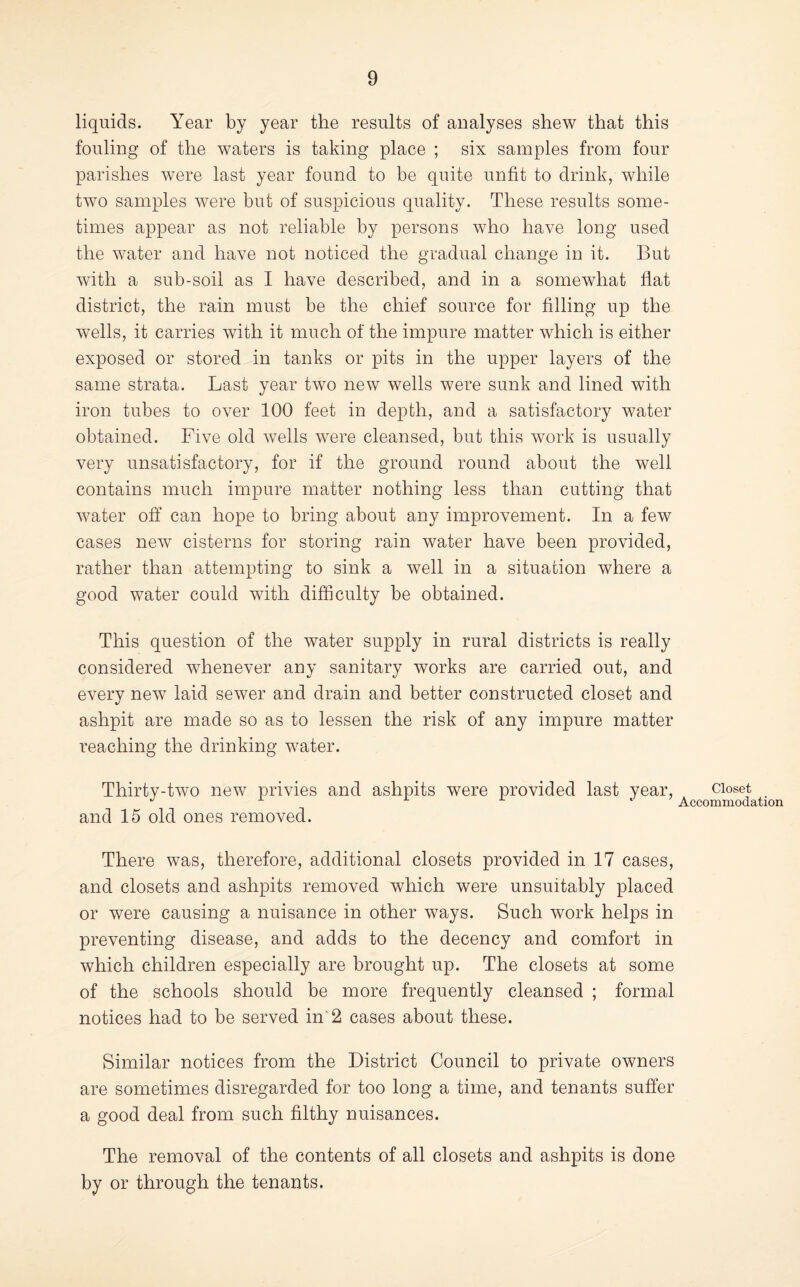 liquids. Year by year the results of analyses shew that this fouling of the waters is taking place ; six samples from four parishes were last year found to be quite unfit to drink, while two samples were but of suspicious quality. These results some¬ times appear as not reliable by persons who have long used the water and have not noticed the gradual change in it. But with a sub-soil as I have described, and in a somewhat flat district, the rain must be the chief source for filling up the wells, it carries with it much of the impure matter which is either exposed or stored in tanks or pits in the upper layers of the same strata. Last year two new wells were sunk and lined with iron tubes to over 100 feet in depth, and a satisfactory water obtained. Five old wells were cleansed, but this work is usually very unsatisfactory, for if the ground round about the well contains much impure matter nothing less than cutting that water off can hope to bring about any improvement. In a few cases new cisterns for storing rain water have been provided, rather than attempting to sink a well in a situation where a good water could with difficulty be obtained. This question of the water supply in rural districts is really considered whenever any sanitary works are carried out, and every new laid sewer and drain and better constructed closet and ashpit are made so as to lessen the risk of any impure matter reaching the drinking water. Thirty-two new privies and ashpits were provided last year, and 15 old ones removed. There was, therefore, additional closets provided in 17 cases, and closets and ashpits removed which were unsuitably placed or were causing a nuisance in other ways. Such work helps in preventing disease, and adds to the decency and comfort in which children especially are brought up. The closets at some of the schools should be more frequently cleansed ; formal notices had to be served in'2 cases about these. Similar notices from the District Council to private owners are sometimes disregarded for too long a time, and tenants suffer a good deal from such filthy nuisances. The removal of the contents of all closets and ashpits is done by or through the tenants. Closet Accommodation