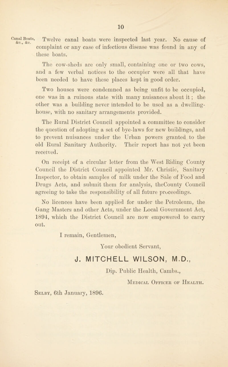 Canal Boats &e., &c. Twelve canal boats were inspected last year. No cause of complaint or any case of infectious disease was found in any of these boats. The cow-sheds are only small, containing one or two cows, and a few verbal notices to the occupier were all that have been needed to have these places kept in good order. Two houses were condemned as being unfit to be occupied, one was in a ruinous state with many nuisances about it ; the other w^as a building never intended to be used as a dwelling- house, with no sanitary arrangements provided. The Eural District Council appointed a committee to consider the question of adopting a set of bye-laws for new buildings, and to prevent nuisances under the Urban powers granted to the old Rural Sanitary Authority. Their report has not yet been received. On receipt of a circular letter from the West Riding County Council the District Council appointed Mr. Christie, Sanitary Inspector, to obtain samples of milk under the Sale of Food and Drugs Acts, and submit them for analysis, theCounty Council agreeing to take the responsibility of all future proceedings. No licences have been applied for under the Petroleum, the Gang Masters and other Acts, under the Local Government Act, 1894, which the District Council are now empowered to carry out. I remain. Gentlemen, Your obedient Servant, J. MITCHELL WILSON, M.D., Dip. Public Health, Cambs., Medical Officek of Health. Selby, 6th January, 1896.