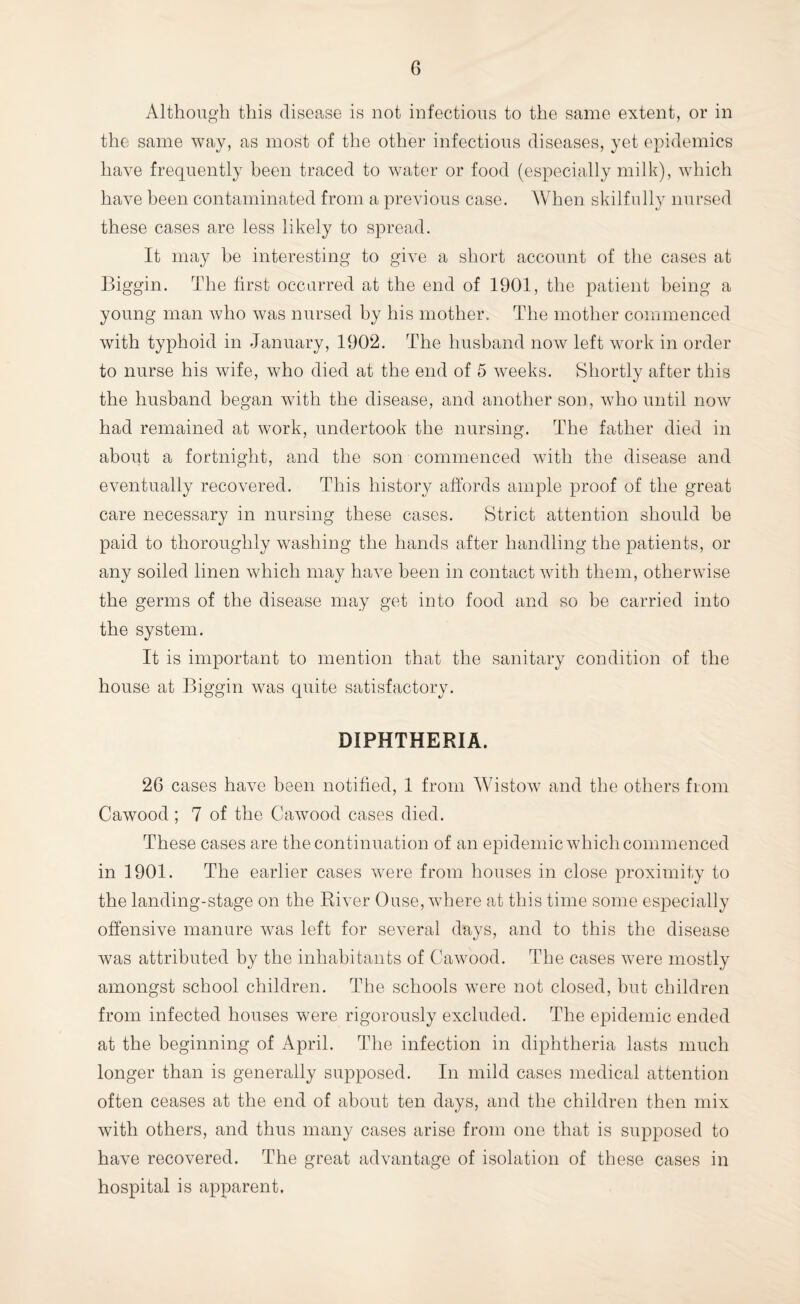 Although this disease is not infectious to the same extent, or in the same way, as most of the other infectious diseases, yet epidemics have frequently been traced to water or food (especially milk), which have been contaminated from a previous case. When skilfully nursed these cases are less likely to spread. It may be interesting to give a short account of the cases at Biggin. The first occurred at the end of 1901, the patient being a young man who was nursed by his mother. The mother commenced with typhoid in January, 1902. The husband now left work in order to nurse his wife, who died at the end of 5 weeks. Shortly after this the husband began with the disease, and another son, who until now had remained at work, undertook the nursing. The father died in about a fortnight, and the son commenced with the disease and eventually recovered. This history affords ample proof of the great care necessary in nursing these cases. Strict attention should he paid to thoroughly washing the hands after handling the patients, or any soiled linen which may have been in contact with them, otherwise the germs of the disease may get into food and so be carried into the system. It is important to mention that the sanitary condition of the house at Biggin was quite satisfactory. DIPHTHERIA. 26 cases have been notified, 1 from Wistow and the others from Cawood; 7 of the Cawood cases died. These cases are the continuation of an epidemic which commenced in 1901. The earlier cases were from houses in close proximity to the landing-stage on the River Ouse, where at this time some especially offensive manure was left for several days, and to this the disease was attributed by the inhabitants of Cawood. The cases were mostly amongst school children. The schools were not closed, but children from infected houses were rigorously excluded. The epidemic ended at the beginning of April. The infection in diphtheria lasts much longer than is generally supposed. In mild cases medical attention often ceases at the end of about ten days, and the children then mix with others, and thus many cases arise from one that is supposed to have recovered. The great advantage of isolation of these cases in hospital is apparent.