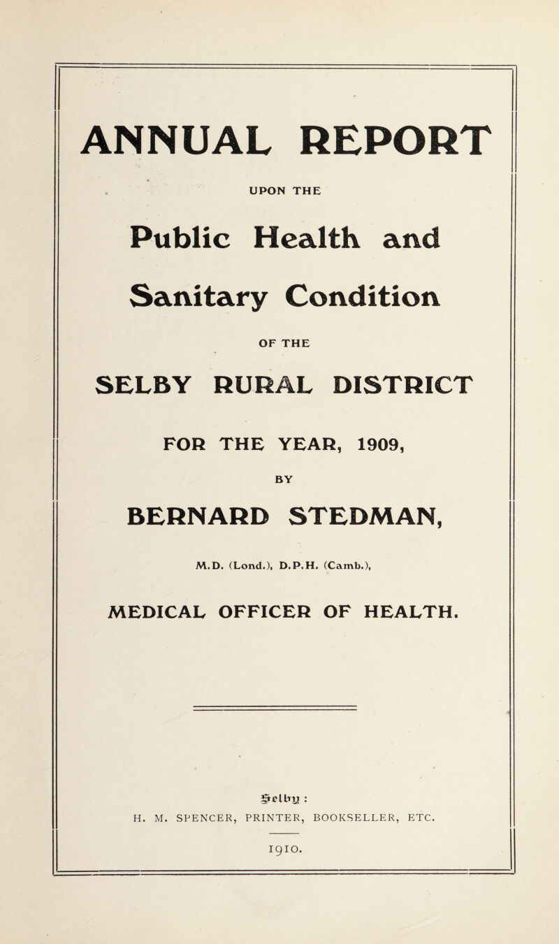 ANNUAL REPORT UPON THE Public Health and Sanitary Condition OF THE SELBY RURAL DISTRICT FOR THE YEAH, 1909, BY BERNARD STEDMAN, M.D. (Lond.), D.P.H. (Camb.), MEDICAL OFFICER OF HEALTH. H. M. SPENCER, PRINTER, BOOKSELLER, ETC. 1910.