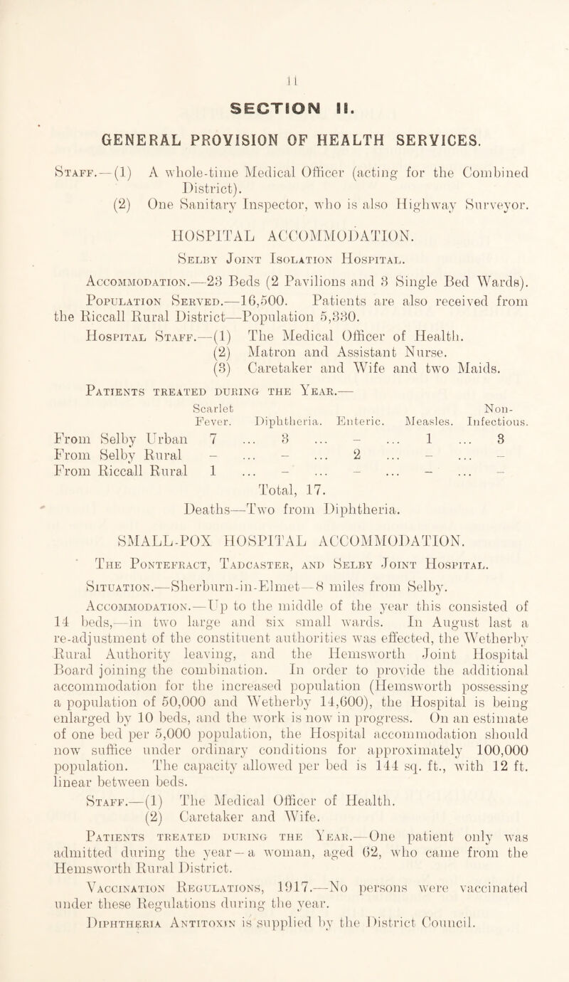 SECTION II. GENERAL PROVISION OF HEALTH SERVICES. Staff. — (1) A whole-time Medical Officer (acting for the Combined District). (2) One Sanitary Inspector, who is also Highway Surveyor. HOSPITAL ACCOMMODATION. Selby Joint Isolation Hospital. Accommodation.—23 Beds (2 Pavilions and 3 Single Bed Wards). Population Served.—16,500. Patients are also received from the Riccall Rural District—Population 5,330. Hospital Staff.—(1) The Medical Officer of Health. (2) Matron and Assistant Nurse. (3) Caretaker and Wife and two Maids. Patients treated during the Year.— Scarlet Non- Fever. Diphtheria. Enteric. Measles. Infectious. From Selby Urban 7 ... 3 ... - ... 1 ... 3 From Selby Rural - ... - ... 2 ... - From Riccall Rural 1 ... - ... - ... - Total, 17. Deaths—Two from Diphtheria. SMALL-POX HOSPITAL ACCOMMODATION. The Pontefract, Tadcaster, and Selby Joint Hospital. Situation.—Sherburn-in-Elmet—8 miles from Selby. Accommodation.—Up to the middle of the year this consisted of 14 beds,—in two large and six small wards. In August last a re-adjustment of the constituent authorities was effected, the Wetherby Rural Authority leaving, and the Hemswortli Joint Hospital Board joining the combination. In order to provide the additional accommodation for the increased population (Hemsworth possessing a population of 50,000 and Wetherby 14,600), the Hospital is being- enlarged by 10 beds, and the work is now in progress. On an estimate of one bed per 5,000 population, the Hospital accommodation should now suffice under ordinary conditions for approximately 100,000 population. The capacity allowed per bed is 144 sq. ft., with 12 ft. linear between beds. Staff.—(1) The Medical Officer of Health. (2) Caretaker and Wife. Patients treated during the Year.—One patient only was admitted during the year —a woman, aged 62, who came from the Hemsworth Rural District. Vaccination Regulations, 1917.—No persons were vaccinated under these Regulations during the year. Diphtheria Antitoxin is supplied by the District Council.