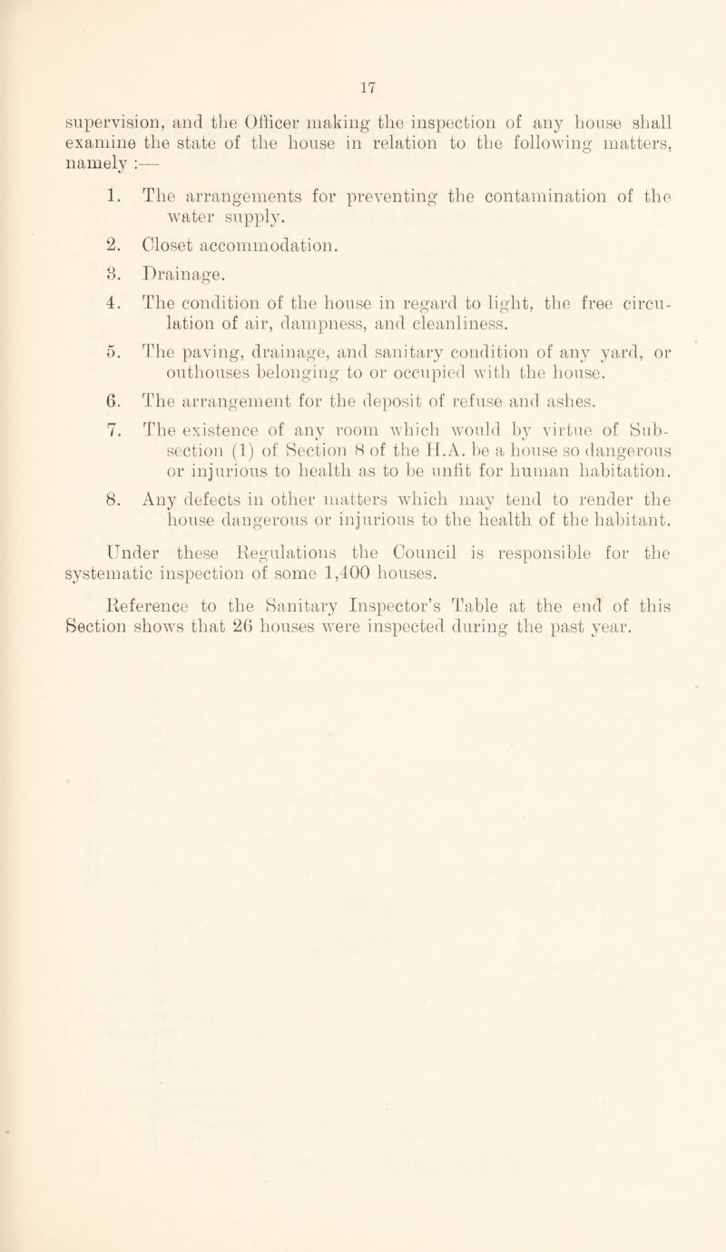 supervision, and the Officer making the inspection of any house shall examine the state of the house in relation to the following matters, namely :— 1. The arrangements for preventing the contamination of the water supply. 2. Closet accommodation. 3. Drainage. 4. The condition of the house in regard to light, the free circu¬ lation of air, dampness, and cleanliness. 5. The paving, drainage, and sanitary condition of any yard, or outhouses belonging to or occupied with the house. 6. The arrangement for the deposit of refuse and ashes. 7. The existence of any room which would by virtue of Sub¬ section (1) of Section 8 of the H.A. be a house so dangerous or injurious to health as to be unfit for human habitation. 8. Any defects in other matters which may tend to render the house dangerous or injurious to the health of the habitant. Under these Regulations the Council is responsible for the systematic inspection of some 1,400 houses. Reference to the Sanitary Inspector’s Table at the end of this Section shows that 26 houses were inspected during the past year.