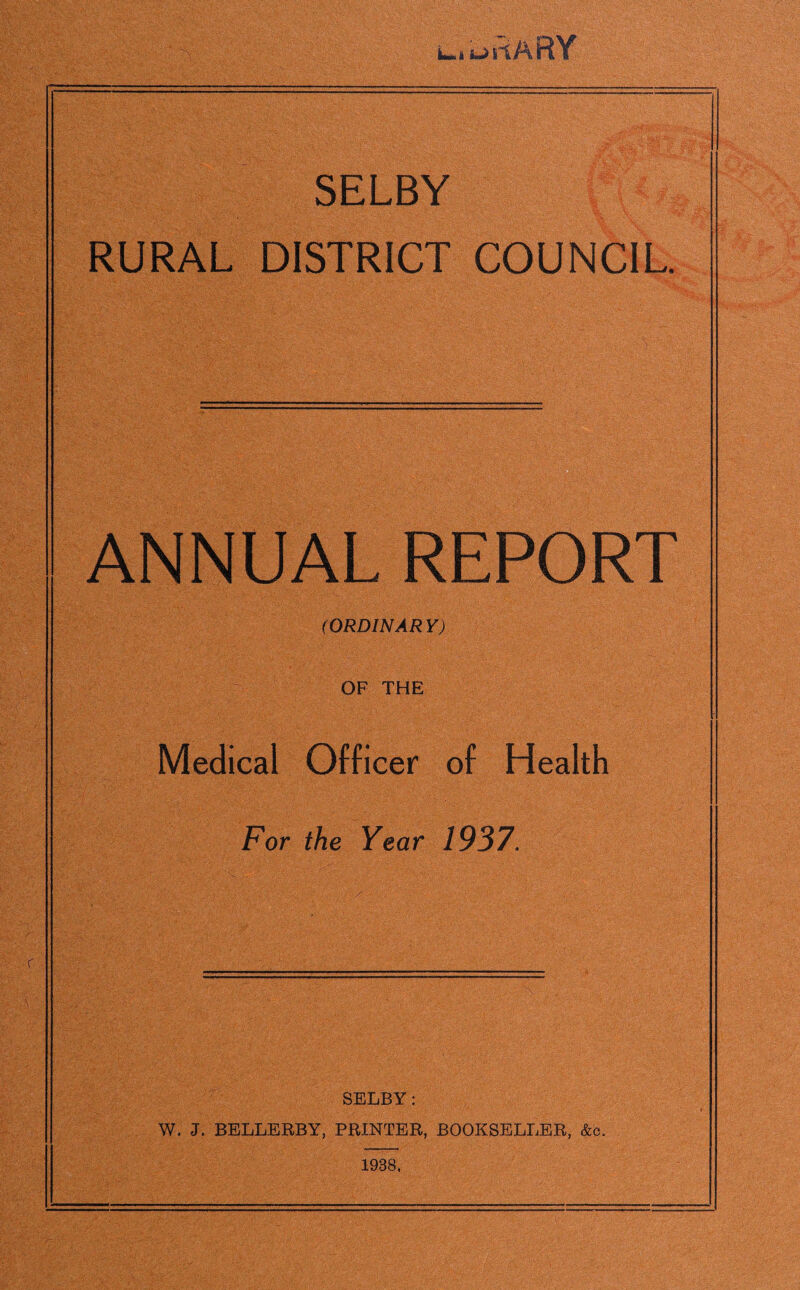 < . —- LmiI ksJ1 i lARY .■ ■;s ' -i f$0L L? Sk ’,y y. y-AS:;\-b V v < . ;jvT- SELBY RURAL DISTRICT COUNCIL ANNUAL REPORT (ORDINARY) OF THE Medical Officer of Health For the Year 1937. SELBY: W. J. BELLERBY, PRINTER, BOOKSELLER, &c. 1938,