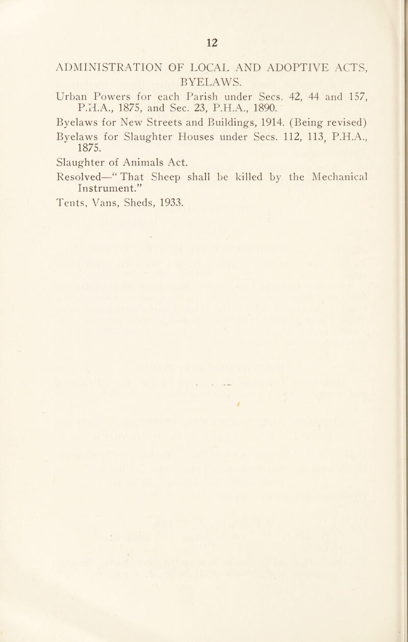 ADMINISTRATION OF LOCAL AND ADOPTIVE ACTS, BYELAWS. Urban Powers for each Parish under Secs. 42, 44 and 157, P.H.A., 1875, and Sec. 23, P.H.A., 1890. Byelaws for New Streets and Buildings, 1914. (Being revised) Byelaws for Slaughter Houses under Secs. 112, 113 P.H.A., 1875. Slaughter of Animals Act. Resolved—“ That Sheep shall be killed by the Mechanical Instrument.” Tents, Vans, Sheds, 1933.