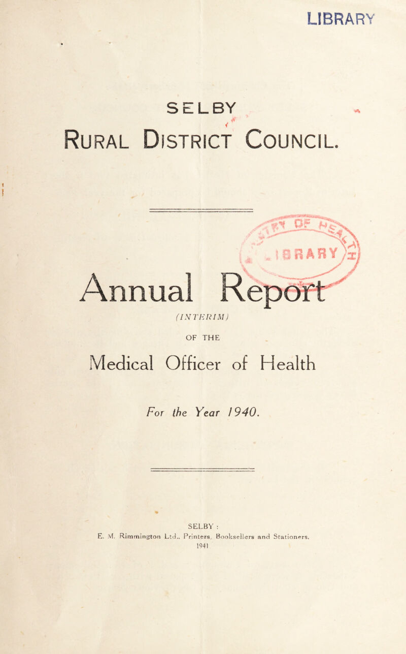LIBRARY SELBY U- % Rural District Council. «»v Annual (INTERIM) OF THE Medical Officer of Health For the Year 1940. SELBY : E. M. Rimmington Ltd., Printers, Booksellers and Stationers, 1941 HY