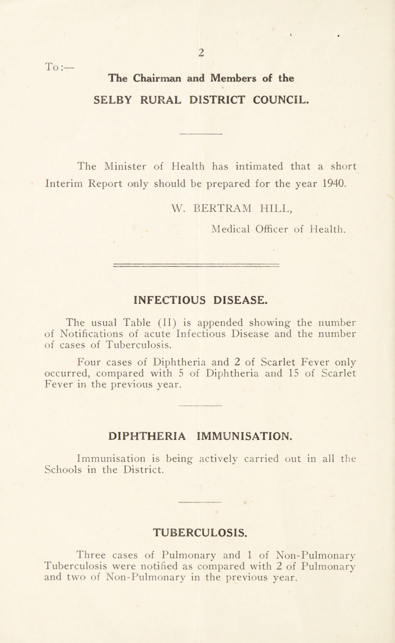 To The Chairman and Members of the SELBY RURAL DISTRICT COUNCIL. The Minister of Health has intimated that a short Interim Report only should be prepared for the year 1940. W. BERTRAM HILL, Medical Officer of Health. INFECTIOUS DISEASE. The usual Table (II) is appended showing* the number of Notifications of acute Infectious Disease and the number of cases of Tuberculosis. Lour cases of Diphtheria and 2 of Scarlet Lever only occurred, compared with 5 of Diphtheria and 15 of Scarlet Lever in the previous year. DIPHTHERIA IMMUNISATION. Immunisation is being actively carried out in all the Schools in the District. TUBERCULOSIS. Three cases of Pulmonary and 1 of Non-Pulmonary Tuberculosis were notified as compared with 2 of Pulmonary and two' of Non-Pulmonary in the previous year.