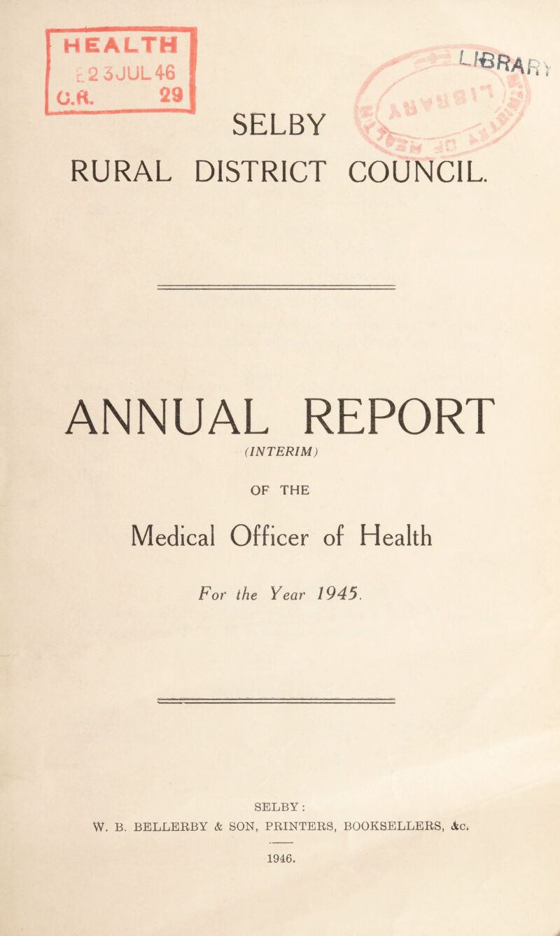 HEALTH ,,2 6JUL46 0.«. 29 SELBY RURAL DISTRICT COUNCIL ANNUAL REPORT (INTERIM) OF THE Medical Officer of Health For the Year 1945. SELBY: W. B. BELLERBY & SON, PRINTERS, BOOKSELLERS, &c, 1946.