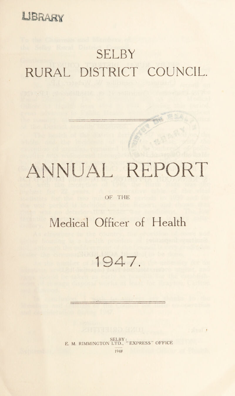 SELBY RURAL DISTRICT COUNCIL. ANNUAL REPORT OF THE Medical Officer of Health 1947. SELBY: E. M. RIMMINGTON LTD., “EXPRESS” OFFICE