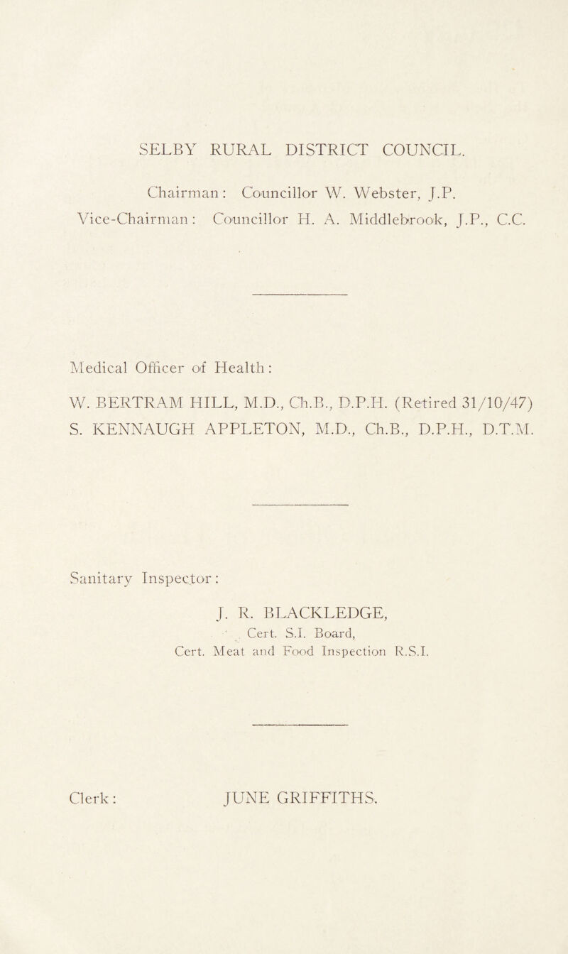 SELBY RURAL DISTRICT COUNCIL. Chairman: Councillor W. Webster. J.P. Vice-Chairman : Councillor H. A. Middlebrook, J.P., C.C. Medical Officer of Health: W. BERTRAM HILL, M.D., C'h.B., D.P.H. (Retired 31/10/47) S. KENNAUGH APPLETON, M.D., Ch.B., D.P.H., D.T.M. Sanitary Inspector: J. R. BLACKLEDGE, Cert. S.I. Board, Cert. Meat and Food Inspection R.S.I. Clerk: JUNE GRIFFITHS.