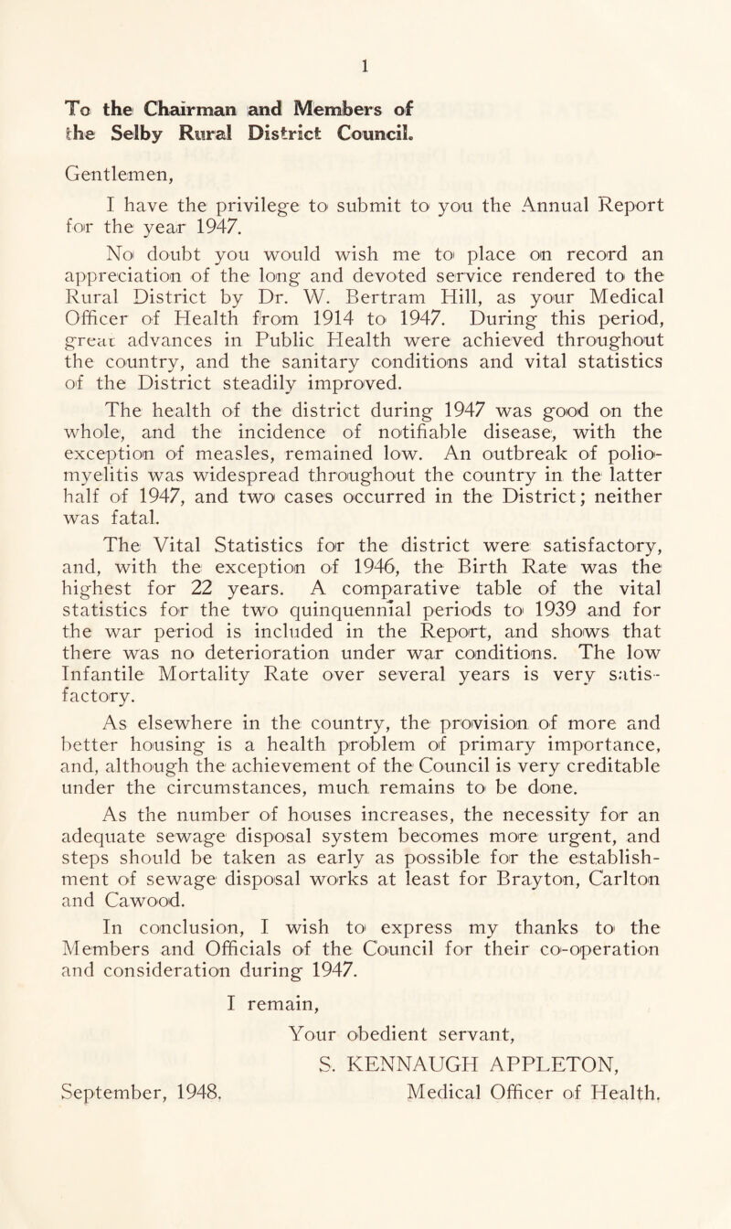 To the Chairman and Members of the Selby Rural District Council. Gentlemen, I have the privilege to submit to' you the Annual Report for the year 1947. No doubt you would wish me to place on record an appreciation of the long and devoted service rendered to' the Rural District by Dr. W. Bertram Hill, as your Medical Officer of Health from 1914 to> 1947. During this period, great advances in Public Plealth were achieved throughout the country, and the sanitary conditions and vital statistics of the District steadily improved. The health of the district during 1947 was good on the whole, and the incidence of notifiable disease, with the exception of measles, remained low. An outbreak of polio¬ myelitis was widespread throughout the country in the latter half of 1947, and two cases occurred in the District; neither was fatal. The Vital Statistics for the district were satisfactory, and, with the exception of 1946, the Birth Rate was the highest for 22 years. A comparative table of the vital statistics for the two quinquennial periods to 1939 and for the war period is included in the Report, and shows that there was no deterioration under war conditions. The low Infantile Mortality Rate over several years is very satis¬ factory. As elsewhere in the country, the provision of more and better housing is a health problem of primary importance, and, although the achievement of the Council is very creditable under the circumstances, much remains to be done. As the number of houses increases, the necessity for an adequate sewage disposal system becomes more urgent, and steps should be taken as early as possible for the establish¬ ment of sewage disposal works at least for Bray ton, Carlton and Cawood. In conclusion, I wish to express my thanks to the Members and Officials of the Council for their co'-operation and consideration during 1947. I remain, Your obedient servant, S. KENNAUGI4 APPLETON, Medical Officer of Health. September, 1948.