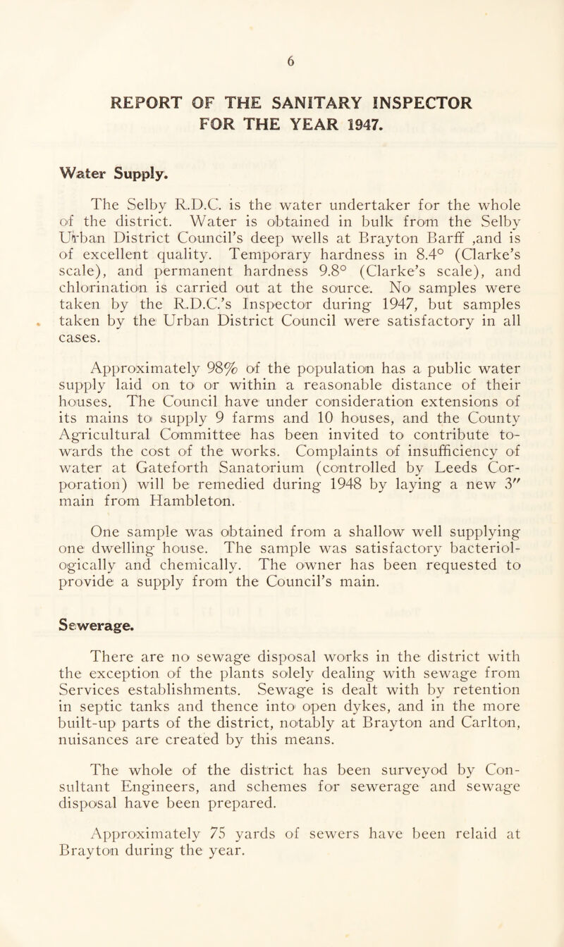 REPORT OF THE SANITARY INSPECTOR FOR THE YEAR 1947. Water Supply. The Selby R.D.C. is the water undertaker for the whole o<f the district. Water is obtained in bulk from the Selby Urban District Council’s deep wells at Brayton Barff ,and is of excellent quality. Temporary hardness in 8.4° (Clarke’s scale), and permanent hardness 9.8° (Clarke’s scale), and chlorination is carried out at the source. No samples were taken by the R.D.C.’s Inspector during 1947, but samples . taken by the: Urban District Council were satisfactory in all cases. Approximately 98% of the population has a public water supply laid on to- on within a reasonable distance of their houses. The Council have under consideration extensions of its mains to supply 9 farms and 10 houses, and the County Agricultural Committee has been invited to' contribute to¬ wards the co'St of the works. Complaints of insufficiency of water at Gateforth Sanatorium (controlled by Leeds Cor¬ poration) will be: remedied during 1948 by laying a new 3 main from Hambleton. One sample was obtained from a shallow well supplying one dwelling house. The sample was satisfactory bacteriol- ogically and chemically. The owner has been requested to provide a supply from the Council’s main. Sewerage. There are no sewage disposal works in the district with the exception of the plants solely dealing with sewage from Services establishments. Sewage is dealt with by retention in septic tanks and thence into open dykes, and in the more built-up parts of the district, notably at Brayton and Carlton, nuisances are created by this means. The whole of the district has been surveyod by Con¬ sultant Engineers, and schemes for sewerage and sewage disposal have been prepared. Approximately 75 yards of sewers have been relaid at Brayton during the year.