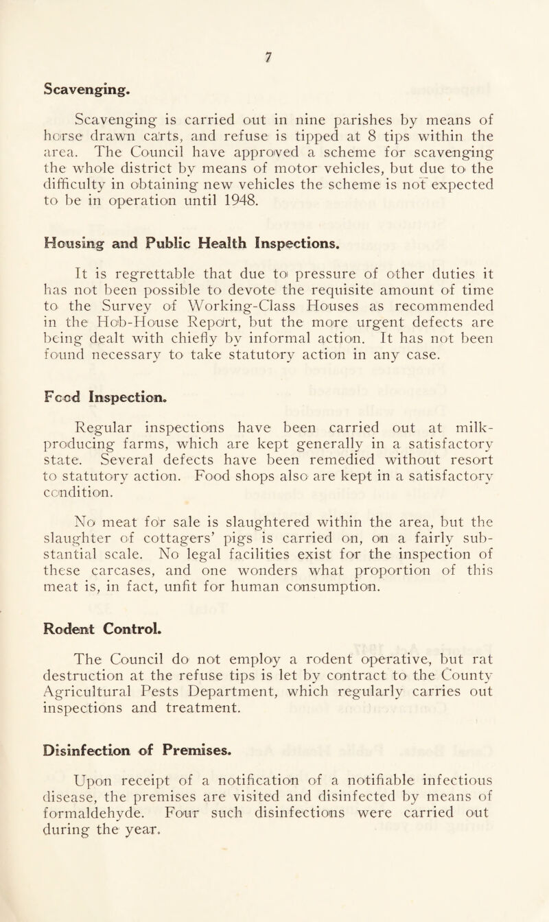 Scavenging, Scavenging is carried out in nine parishes by means of horse drawn ca'rts, and refuse is tipped at 8 tips within the area. The Council have approved a scheme for scavenging the whole district by means of motor vehicles, but due to the difficulty in obtaining new vehicles the scheme is not expected to be in operation until 1948. Housing and Public Health Inspections. It is regrettable that due ten pressure of other duties it has not been possible to devote the requisite amount of time to the Survey of Working-Class Houses as recommended in the Hob-House Report, but the move urgent defects are being dealt with chiefly by informal action. It has not been found necessary to- take statutory action in any case. Feed Inspection, Regular inspections have been carried out at milk- producing farms, which are kept generally in a satisfactory state. Several defects have been remedied without resort to statutory action. Food shops also; are kept in a satisfactory condition. No meat for sale is slaughtered within the area, but the slaughter of cottagers’ pigs is carried on, on a fairly sub¬ stantial scale. No legal facilities exist for the inspection of these carcases, and one wonders what proportion of this meat is, in fact, unfit for human consumption. Rodent Control. The Council do- not employ a rodent operative, but rat destruction at the refuse tips is let by contract toi the County Agricultural Pests Department, which regularly carries out inspections and treatment. Disinfection of Premises. Upon receipt of a notification of a notifiable infectious disease, the premises are visited and disinfected by means of formaldehyde. Four such disinfections were carried out during the year.