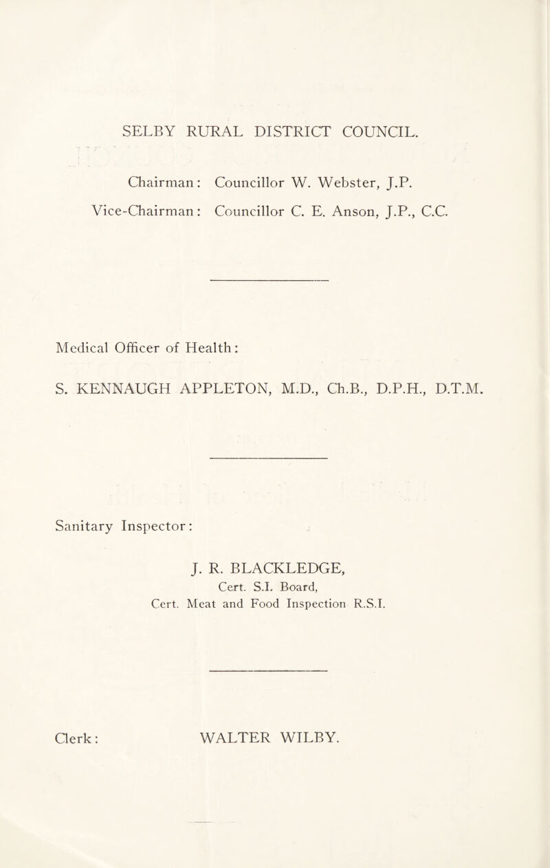 SELBY RURAL DISTRICT COUNCIL. Chairman: Councillor W. Webster, J.P. Vice-Chairman: Councillor C. E. Anson, J.P., C.C. Medical Officer of Health: S. KENNAUGH APPLETON, M.D., Ch.B., D.P.H., D.T.M. Sanitary Inspector: J. R. BLACKLEDGE, Cert. S.L Board, Cert. Meat and Food Inspection R.S.I. Clerk: WALTER WILBY.