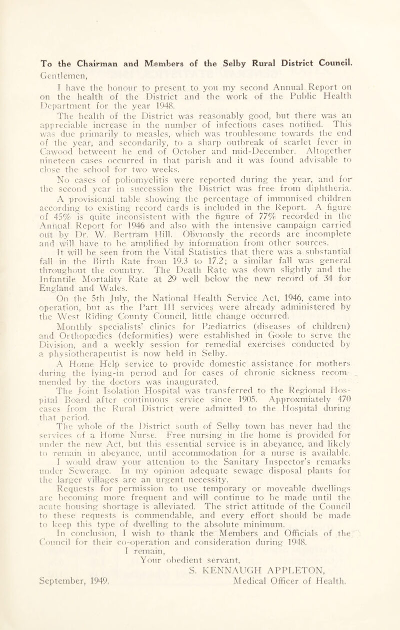 To the Chairman and Members of the Selby Rural District Council. Gentlemen, I have the honour to present to you my second Annual Report on on the health of the District and the work of the Public Health Department for the year 1948. The health of the District was reasonably good, but there was an appreciable increase in the number of infectious cases notified. This was due primarily to measles, which was troublesome towards the end of the year, and secondarily, to a sharp outbreak of scarlet fever in Cawood between! he end of October and mid-December. Altogether nineteen cases occurred in that parish and it was found advisable to close the school for two weeks. No cases of poliomyelitis were reported during the year, and for the second year in succession the District was free from diphtheria. A provisional table showing the percentage of immunised children according to existing record cards is included in the Report. A figure of 45% is quite inconsistent with the figure of 77% recorded in the Annual Report for 1946 and also with the intensive campaign carried out by Dr. W. Bertram Hill. Obviously the records are incomplete and will have to be amplified by information from other sources. It will be seen from the Vital Statistics that there was a substantial fall in the Birth Rate from 19.3 to 17.2; a similar fall was general throughout the country. The Death Rate was down slightly and the Infantile Mortality Rate at 29 well below the new record of 34 for England and Wales. On the 5th July, the National Health Service Act, 1946, came into operation, but as the Part III services were already administered by the West Riding County Council, little change occurred. Monthly specialists’ clinics for Paediatrics (diseases of children) and Orthopaedics (deformities) were established in Goole to serve the Division, and a weekly session for remedial exercises conducted by a physiotherapeutist is now held in Selby. A Home Help service to provide domestic assistance for mothers during the lying-in period and for cases of chronic sickness recom¬ mended by the doctors was inaugurated. The Joint Isolation Hospital was transferred to the Regional Hos¬ pital Board after continuous service since 1905. Approximately 470 cases from the Rural District were admitted to< the Hospital during that period. The whole of the District south of Selby town has never had the services of a Home Nurse. Free nursing in the home is provided for under the new Act, but this essential service is in abeyance, and likely to remain in abeyance, until accommodation for a nurse is available. I would draw your attention to the Sanitary Inspector’s remarks under Sewerage. In my opinion adequate sewage disposal plants for the larger villages are an urgent necessity. Requests for permission to- use temporary or moveable dwellings are becoming more frequent and will continue to be made until the acute housing shortage is alleviated. The strict attitude of the Council to these requests is commendable, and every effort should be made to keep this type of dwelling to the absolute minimum. In conclusion, I wish to thank the Members and Officials of the Council for their co-operation and consideration during 1948. I remain, Your obedient servant, S. KENNAUGH APPLETON, Medical Officer of Health. September, 1949.