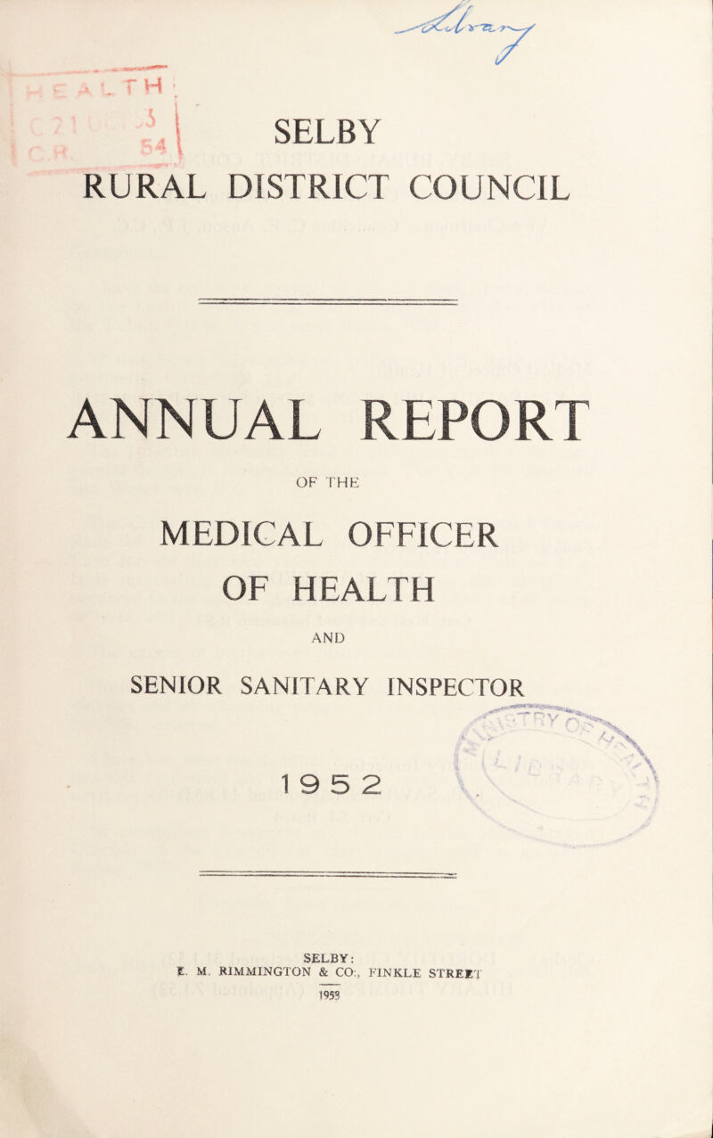 H ‘ SELBY RURAL DISTRICT COUNCIL ANNUAL REPORT OF THE MEDICAL OFFICER OF HEALTH AND SENIOR SANITARY INSPECTOR -‘x • - . V x. ■ A 19 5 2 SELBY; E. M. RIMMINGTON & CO;, FINKLE STREET 1953